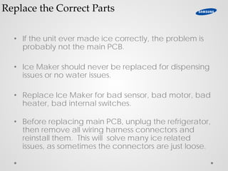 Replace the Correct Parts
• If the unit ever made ice correctly, the problem is
probably not the main PCB.
• Ice Maker should never be replaced for dispensing
issues or no water issues.
• Replace Ice Maker for bad sensor, bad motor, bad
heater, bad internal switches.
• Before replacing main PCB, unplug the refrigerator,
then remove all wiring harness connectors and
reinstall them. This will solve many ice related
issues, as sometimes the connectors are just loose.
 