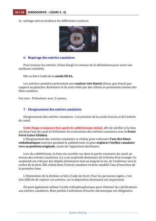 10	
  /	
  56	
   [ENDODONTIE	
  –	
  COURS	
  3	
  -­‐	
  6]	
  
	
  
	
  	
  
Dadoo	
  DinCluj	
  
	
  
	
   	
  
Le	
  	
  séchage	
  met	
  en	
  évidence	
  les	
  différentes	
  couleurs.	
  
	
  
	
  	
   	
  
	
  
6. Repérage	
  des	
  entrées	
  canalaires	
  
	
  
Pour	
  trouver	
  les	
  entrées,	
  il	
  faut	
  élargir	
  le	
  contour	
  de	
  la	
  délinéation	
  pour	
  avoir	
  une	
  
meilleure	
  visibilité.	
  	
  
	
  
Elle	
  se	
  fait	
  à	
  l’aide	
  de	
  la	
  sonde	
  DG16.	
  	
  
	
  
Les	
  entrées	
  canalaires	
  présentent	
  une	
  couleur	
  très	
  foncée	
  (brun,	
  gris	
  foncé)	
  par	
  
rapport	
  au	
  plancher	
  dentinaire	
  et	
  ils	
  sont	
  reliés	
  par	
  des	
  sillons	
  se	
  présentant	
  comme	
  des	
  
filets	
  sombres.	
  
	
  
Cas	
  rare	
  :	
  Prémolaire	
  avec	
  3	
  canaux.	
  	
  
	
  
	
  
7. Elargissement	
  des	
  entrées	
  canalaires	
  
	
  	
  
Elargissement	
  des	
  entrées	
  canalaires	
  :	
  à	
  la	
  jonction	
  de	
  la	
  cavité	
  d’accès	
  et	
  de	
  l’entrée	
  
du	
  canal.	
  	
  
	
  
Cette	
  étape	
  à	
  toujours	
  lieu	
  après	
  le	
  cathétérisme	
  initial,	
  afin	
  de	
  vérifier	
  si	
  la	
  lime	
  
est	
  dans	
  l’axe	
  du	
  canal	
  et	
  d’éliminer	
  les	
  contraintes	
  des	
  entrées	
  canalaires	
  avec	
  la	
  fraise	
  
Foret	
  Gates	
  Glidden.	
  	
  
L’élargissement	
  des	
  entrées	
  canalaires	
  se	
  réalise	
  pour	
  redresser	
  l’axe	
  des	
  limes	
  
endodontiques	
  insérées	
  pendant	
  le	
  cathétérisme	
  et	
  pour	
  replacer	
  l’orifice	
  canalaire	
  
vers	
  sa	
  position	
  originale,	
  avant	
  de	
  l’apposition	
  dentinaire.	
  	
  	
  
	
  
Lors	
  du	
  cathétérisme,	
  la	
  lime	
  est	
  courbée	
  car	
  dans	
  la	
  partie	
  coronaire	
  du	
  canal,	
  au	
  
niveau	
  des	
  entrées	
  canalaires,	
  il	
  y	
  a	
  un	
  surplomb	
  dentinaire	
  de	
  la	
  forme	
  d’un	
  triangle.	
  Ce	
  
surplomb	
  est	
  créé	
  par	
  des	
  dépôts	
  dentinaires	
  tout	
  au	
  long	
  de	
  la	
  vie,	
  de	
  l’extérieur	
  vers	
  le	
  
centre	
  de	
  la	
  dent.	
  Elle	
  réduit	
  donc	
  l’entrée	
  canalaire	
  et	
  donc	
  modifie	
  l’axe	
  d’insertion	
  de	
  
la	
  première	
  lime.	
  
	
  
L’élimination	
  de	
  la	
  dentine	
  se	
  fait	
  à	
  l’aide	
  du	
  foret.	
  Pour	
  les	
  personnes	
  âgées,	
  c’est	
  
très	
  difficile	
  de	
  repérer	
  ces	
  entrées,	
  car	
  la	
  déposition	
  dentinaire	
  est	
  importante.	
  
	
  
On	
  peut	
  également	
  utiliser	
  l’acide	
  orthophosphorique	
  pour	
  éliminer	
  les	
  calcifications	
  
aux	
  entrées	
  canalaires.	
  Mais	
  parfois	
  l’utilisation	
  d’inserts	
  ultrasonique	
  est	
  obligatoire.	
  
	
  
 