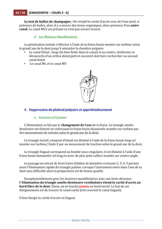 24	
  /	
  56	
   [ENDODONTIE	
  –	
  COURS	
  3	
  -­‐	
  6]	
  
	
  
	
  	
  
Dadoo	
  DinCluj	
  
	
  
	
   	
  
Le	
  test	
  de	
  bulles	
  de	
  champagne	
  ;	
  On	
  rempli	
  la	
  cavité	
  d’accès	
  avec	
  de	
  l’eau	
  javel,	
  si	
  
présence	
  de	
  bulles,	
  alors	
  il	
  y	
  a	
  encore	
  des	
  tissus	
  organiques,	
  donc	
  présence	
  d’un	
  autre	
  
canal.	
  Le	
  canal	
  MV2	
  est	
  présent	
  et	
  n’est	
  pas	
  encore	
  trouvé.	
  
	
  
d. Les	
  Molaires	
  Mandibulaires	
  
	
  
La	
  pénétration	
  initiale	
  s’effectue	
  à	
  l’aide	
  de	
  la	
  fraise	
  boule	
  montée	
  sur	
  turbine	
  selon	
  
le	
  grand	
  axe	
  de	
  la	
  dent	
  jusqu’à	
  atteindre	
  la	
  chambre	
  pulpaire	
  	
  
• Le	
  canal	
  Distal	
  :	
  large	
  (la	
  lime	
  flotte	
  dans	
  le	
  canal)	
  et	
  au	
  centre,	
  réniforme;	
  la	
  
découverte	
  d’un	
  orifice	
  distal	
  petit	
  et	
  excentré	
  doit	
  faire	
  rechercher	
  un	
  second	
  
canal	
  distal.	
  
• 	
  Le	
  canal	
  ML	
  et	
  le	
  canal	
  MV	
  
	
  	
  
	
  	
  	
  	
  	
  	
  	
  	
  	
  	
  	
  	
  	
  	
  	
  	
  	
  	
  	
  	
  	
   	
  
	
  
4. Suppression	
  du	
  plafond	
  pulpaire	
  et	
  approfondissement	
  
	
  
a. Incisives	
  et	
  Canines	
  	
  
	
  
L’élimination	
  se	
  fait	
  par	
  le	
  changement	
  de	
  l’axe	
  de	
  la	
  fraise.	
  Le	
  triangle	
  amélo-­‐
dentinaire	
  est	
  éliminé	
  en	
  redressant	
  la	
  fraise	
  boule	
  diamantée	
  montée	
  sur	
  turbine	
  par	
  
des	
  mouvements	
  de	
  retraits	
  selon	
  le	
  grand	
  axe	
  de	
  la	
  dent.	
  	
  
	
  
Le	
  triangle	
  incisif,	
  composé	
  d’émail	
  est	
  éliminé	
  à	
  l’aide	
  de	
  la	
  fraise	
  boule	
  long	
  col	
  
montée	
  sur	
  turbine/	
  Endo	
  Z	
  par	
  un	
  mouvement	
  de	
  traction	
  selon	
  le	
  grand	
  axe	
  de	
  la	
  dent.	
  
	
  
Le	
  triangle	
  lingual	
  correspond	
  au	
  bombé	
  sous-­‐cingulaire,	
  il	
  est	
  éliminé	
  à	
  l’aide	
  d’une	
  
fraise	
  boule	
  diamantée	
  col	
  long	
  en	
  acier	
  de	
  plus	
  petit	
  calibre	
  montée	
  sur	
  contre-­‐angle.	
  	
  
	
  
Le	
  passage	
  en	
  retrait	
  de	
  foret	
  Gates	
  Glidden	
  de	
  diamètre	
  croissant	
  2,	
  3,	
  4,	
  5	
  permet	
  
aussi	
  l’élimination	
  rapide	
  du	
  triangle	
  palatin.	
  Lorsque	
  l’instrument	
  entre	
  dans	
  l’axe	
  de	
  la	
  
dent	
  sans	
  difficulté	
  alors	
  la	
  préparation	
  est	
  de	
  bonne	
  qualité.	
  	
  
	
  
Exceptionnellement	
  pour	
  les	
  incisives	
  mandibulaires	
  avec	
  une	
  forte	
  abrasion,	
  
l	
  ‘élimination	
  du	
  triangle	
  amélo-­‐dentinaire	
  vestibulaire	
  étend	
  la	
  cavité	
  d’accès	
  au	
  
bord	
  libre	
  de	
  la	
  dent.	
  Sinon,	
  on	
  ne	
  touche	
  jamais	
  au	
  bord	
  incisif.	
  Le	
  but	
  de	
  cet	
  
élargissement	
  est	
  de	
  trouver	
  le	
  canal	
  caché	
  (très	
  souvent	
  le	
  canal	
  lingual).	
  	
  
	
  
Il	
  faut	
  élargir	
  la	
  cavité	
  d’accès	
  en	
  lingual.	
  
	
  	
  
 