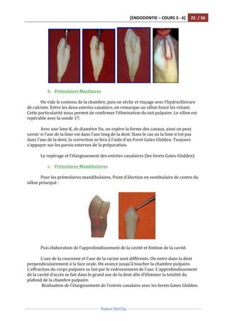 [ENDODONTIE	
  –	
  COURS	
  3	
  -­‐	
  6]	
   25	
  	
  /	
  56	
  
	
  
	
  	
  
Dadoo	
  DinCluj	
  
	
  
	
   	
  
	
  	
   	
  	
   	
  	
   	
  
	
  
b. Prémolaires	
  Maxillaires	
  	
  
	
  
On	
  vide	
  le	
  contenu	
  de	
  la	
  chambre,	
  puis	
  on	
  sèche	
  et	
  rinçage	
  avec	
  l’hydrochlorure	
  
de	
  calcium.	
  Entre	
  les	
  deux	
  entrées	
  canalaire,	
  on	
  remarque	
  un	
  sillon	
  foncé	
  les	
  reliant.	
  
Cette	
  particularité	
  nous	
  permet	
  de	
  confirmer	
  l’élimination	
  du	
  toit	
  pulpaire.	
  Le	
  sillon	
  est	
  
repérable	
  avec	
  la	
  sonde	
  17.	
  
	
  
Avec	
  une	
  lime	
  K,	
  de	
  diamètre	
  fin,	
  on	
  repère	
  la	
  forme	
  des	
  canaux,	
  ainsi	
  on	
  peut	
  
savoir	
  si	
  l’axe	
  de	
  la	
  lime	
  est	
  dans	
  l’axe	
  long	
  de	
  la	
  dent.	
  Dans	
  le	
  cas	
  ou	
  la	
  lime	
  n’est	
  pas	
  
dans	
  l’axe	
  de	
  la	
  dent,	
  la	
  correction	
  se	
  fera	
  à	
  l’aide	
  d’un	
  Foret	
  Gates	
  Glidden.	
  Toujours	
  
s’appuyer	
  sur	
  les	
  parois	
  externes	
  de	
  la	
  préparation.	
  	
  
	
  
Le	
  repérage	
  et	
  l’élargissement	
  des	
  entrées	
  canalaires	
  (les	
  forets	
  Gates-­‐Glidden)	
  
	
  
c. Prémolaires	
  Mandibulaires	
  
	
  
Pour	
  les	
  prémolaires	
  mandibulaires,	
  Point	
  d'élection	
  en	
  vestibulaire	
  de	
  centre	
  du	
  
sillon	
  principal	
  :	
  
	
  
	
  	
  	
  	
  	
  	
   	
  
	
  
Puis	
  élaboration	
  de	
  l’approfondissement	
  de	
  la	
  cavité	
  et	
  finition	
  de	
  la	
  cavité.	
  
	
  
L’axe	
  de	
  la	
  couronne	
  et	
  l’axe	
  de	
  la	
  racine	
  sont	
  différents.	
  On	
  entre	
  dans	
  la	
  dent	
  
perpendiculairement	
  à	
  la	
  face	
  orale.	
  On	
  avance	
  jusqu'à	
  toucher	
  la	
  chambre	
  pulpaire.	
  
L’effraction	
  du	
  corps	
  pulpaire	
  se	
  fait	
  par	
  le	
  redressement	
  de	
  l’axe.	
  L’approfondissement	
  
de	
  la	
  cavité	
  d’accès	
  se	
  fait	
  dans	
  le	
  grand	
  axe	
  de	
  la	
  dent	
  afin	
  d’éliminer	
  la	
  totalité	
  du	
  
plafond	
  de	
  la	
  chambre	
  pulpaire.	
  
	
  Réalisation	
  de	
  l’élargissement	
  de	
  l’entrée	
  canalaire	
  avec	
  les	
  forets	
  Gates	
  Glidden.	
  	
  
	
  
 