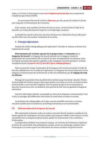 [ENDODONTIE	
  –	
  COURS	
  3	
  -­‐	
  6]	
   29	
  	
  /	
  56	
  
	
  
	
  	
  
Dadoo	
  DinCluj	
  
	
  
	
   	
  
échec.	
  Le	
  Travail	
  se	
  fait	
  toujours	
  sous	
  une	
  irrigation	
  permanente	
  avec	
  notamment	
  
l'emploi	
  de	
  gel	
  à	
  base	
  d'EDTA.	
  	
  
	
  
Le	
  mouvement	
  du	
  travail	
  se	
  fait	
  en	
  douceur,	
  par	
  des	
  quarts	
  de	
  rotation	
  à	
  droite	
  
puis	
  à	
  gauche	
  en	
  finissant	
  par	
  des	
  tractions.	
  	
  	
  
	
  
Si	
  les	
  racines	
  sont	
  courbées,	
  les	
  limes	
  K	
  sont	
  en	
  acier,	
  on	
  tort	
  la	
  lime	
  à	
  l’aide	
  de	
  la	
  
précelle,	
  car	
  il	
  faut	
  absolument	
  respecter	
  la	
  morphologie	
  canalaire.	
  
	
  
La	
  finalité	
  du	
  travail	
  se	
  fait	
  avec	
  une	
  lime	
  015	
  puis	
  une	
  réalisation	
  d’une	
  radio	
  post-­‐
op	
  afin	
  d’être	
  sure	
  de	
  toucher	
  l’extrémité	
  de	
  la	
  racine.	
  	
  
	
  	
  
3. Principes	
  Opératoires	
  
	
  
Analyse	
  du	
  cliché	
  radiographique	
  pré-­‐opératoire*	
  (vérifier	
  le	
  volume,	
  la	
  forme	
  et	
  la	
  
trajectoire	
  du	
  canal)	
  
	
  
Détermination	
  de	
  la	
  limite	
  apicale	
  de	
  la	
  préparation	
  et	
  estimation	
  de	
  la	
  
longueur	
  de	
  travail.	
  La	
  longueur	
  de	
  travail	
  estimée	
  est	
  la	
  longueur	
  limite	
  de	
  
préparation	
  des	
  instruments.	
  Elle	
  se	
  calcule	
  en	
  mm,	
  correspondant	
  à	
  la	
  distance	
  entre	
  
un	
  repère	
  coronaire	
  fixe	
  (point	
  cuspidien,	
  crête	
  marginale	
  ou	
  bord	
  incisal)	
  et	
  	
  la	
  limite	
  
marginale	
  choisie	
  (toujours	
  de	
  0,5	
  mm	
  de	
  l’apex	
  radiographique).	
  
	
  
Dans	
  un	
  premier	
  temps,	
  l’estimation	
  de	
  la	
  longueur	
  de	
  travail	
  est	
  évaluée	
  à	
  l’aide	
  de	
  
lime	
  de	
  cathétérisme	
  sur	
  le	
  cliché	
  pré	
  opératoire.	
  La	
  longueur	
  de	
  travail	
  estimative	
  est	
  la	
  
longueur	
  d’enfoncement	
  des	
  instruments	
  et	
  elle	
  est	
  matérialisée	
  par	
  le	
  réglage	
  du	
  stop	
  
en	
  silicone.	
  	
  
	
  
Passage	
  de	
  la	
  première	
  lime	
  de	
  pénétration	
  initiale	
  jusqu'à	
  la	
  limite	
  calculée.	
  Parfois	
  
il	
  est	
  possible	
  de	
  l’insérer	
  jusqu’a	
  bout	
  mais	
  parfois	
  non,	
  dans	
  ce	
  cas	
  là,	
  on	
  extrait	
  la	
  lime	
  
et	
  on	
  procède	
  a	
  une	
  nouvelle	
  irrigation.	
  Puis	
  on	
  ajoute	
  du	
  gel	
  et	
  on	
  recommence	
  en	
  
douceur	
  le	
  processus	
  avec	
  un	
  diamètre	
  plus	
  petit	
  de	
  la	
  lime	
  tout	
  en	
  gardant	
  la	
  longueur	
  
estimative.	
  	
  	
  
	
  
Une	
  fois	
  cette	
  étape	
  réalisée,	
  on	
  procède	
  au	
  choix	
  de	
  la	
  séquence	
  instrumentale.	
  C’est	
  
à	
  dire,	
  le	
  passages	
  des	
  différentes	
  limes	
  dans	
  le	
  canal	
  selon	
  un	
  ordre	
  croissant.	
  	
  
	
  
La	
  technique	
  de	
  radiographie	
  est	
  le	
  plus	
  souvent	
  parallèle	
  mais	
  dans	
  certaines	
  
situation	
  comme	
  pour	
  les	
  molaires,	
  la	
  technique	
  bissectrice	
  est	
  recommandée.	
  
	
  
VII. Détermination	
  de	
  la	
  longueur	
  de	
  travail	
  
	
  
Elle	
  représente	
  la	
  distance	
  entre	
  un	
  repère	
  coronaire	
  (bord,	
  sommet	
  cuspidien)	
  et	
  la	
  
limite	
  apicale	
  de	
  l’endodonte.	
  Ces	
  deux	
  points	
  sont	
  toujours	
  stables.	
  Cette	
  mesure	
  va	
  être	
  
essentielle	
  tout	
  au	
  long	
  du	
  traitement	
  pour	
  guider	
  les	
  instruments	
  et	
  les	
  matériaux	
  
d’obturation.	
  
La	
  préparation	
  réalisée	
  sera	
  toujours	
  conique,	
  car	
  la	
  forme	
  de	
  traitement	
  respectera	
  
la	
  forme	
  du	
  canal	
  initial.	
  Une	
  préparation	
  conique	
  assure	
  un	
  nettoyage	
  canalaire	
  alors	
  
l’antisepsie	
  à	
  ce	
  niveau	
  après	
  une	
  obturation	
  du	
  réseau	
  canalaire	
  en	
  préservant	
  les	
  
 