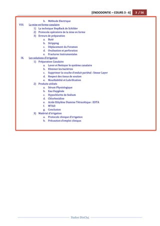 [ENDODONTIE	
  –	
  COURS	
  3	
  -­‐	
  6]	
   3	
  	
  /	
  56	
  
	
  
	
  	
  
Dadoo	
  DinCluj	
  
	
  
	
   	
  
b. Méthode	
  Electrique	
  
VIII. La	
  mise	
  en	
  forme	
  canalaire	
  
1) La	
  technique	
  StepBack	
  de	
  Schilder	
  	
  
2) Protocole	
  opératoire	
  de	
  la	
  mise	
  en	
  forme	
  
3) Erreurs	
  de	
  préparation	
  
a. Buté	
  
b. Stripping	
  
c. Déplacement	
  du	
  Foramen	
  	
  
d. Ovalisation	
  et	
  perforation	
  	
  
e. Fractures	
  Instrumentales	
  
IX. Les	
  solutions	
  d’irrigation	
  	
  
1) Préparation	
  Canalaire	
  	
  
a. Laver	
  et	
  Nettoyer	
  le	
  système	
  canalaire	
  
b. Eliminer	
  les	
  bactéries	
  	
  
c. Supprimer	
  la	
  couche	
  d’enduit	
  pariétal	
  :	
  Smear	
  Layer	
  	
  
d. Respect	
  des	
  tissus	
  de	
  soutien	
  
e. Mouillabilité	
  et	
  Lubrification	
  	
  
2) Produits	
  utilisés	
  
a. Sérum	
  Physiologique	
  	
  
b. Eau	
  Oxygénée	
  
c. Hypochlorite	
  de	
  Sodium	
  	
  
d. Chlorhexidine	
  
e. Acide	
  Ethylène	
  Diamine	
  Tétracétique	
  :	
  EDTA	
  
f. MTAD	
  
g. Conclusion	
  
3) Matériel	
  d’irrigation	
  	
  
a. Protocole	
  clinique	
  d’irrigation	
  	
  
b. Précaution	
  d’emploi	
  clinique.	
  	
  
	
  
 
