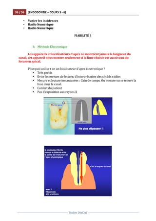 36	
  /	
  56	
   [ENDODONTIE	
  –	
  COURS	
  3	
  -­‐	
  6]	
  
	
  
	
  	
  
Dadoo	
  DinCluj	
  
	
  
	
   	
  
• Varier	
  les	
  incidences	
  
• Radio	
  Numérique	
  
• Radio	
  Numérique	
  
	
  
FIABILITÉ	
  ?	
  
	
  
	
  
b. Méthode	
  Electronique	
  	
  
	
  
Les	
  appareils	
  et	
  localisateurs	
  d’apex	
  ne	
  montrent	
  jamais	
  la	
  longueur	
  du	
  
canal,	
  cet	
  appareil	
  nous	
  montre	
  seulement	
  si	
  la	
  lime	
  choisie	
  est	
  au	
  niveau	
  du	
  
foramen	
  apical.	
  	
  
	
  
Pourquoi	
  utilise	
  t	
  on	
  un	
  localisateur	
  d’apex	
  électronique	
  ?	
  	
  
• Très	
  précis	
  
• Evite	
  les	
  erreurs	
  de	
  lecture,	
  d‘interprétation	
  des	
  clichés	
  radios	
  
• Mesure	
  et	
  lecture	
  instantanées	
  :	
  Gain	
  de	
  temps.	
  On	
  mesure	
  ou	
  se	
  trouve	
  la	
  
lime	
  dans	
  le	
  canal.	
  	
  
• Confort	
  du	
  patient	
  	
  
• Pas	
  d‘exposition	
  aux	
  rayons	
  X	
  
	
  
	
  
	
  
	
   	
  
	
  
	
  
	
  
 