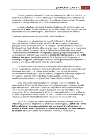 [ENDODONTIE	
  –	
  COURS	
  3	
  -­‐	
  6]	
   37	
  	
  /	
  56	
  
	
  
	
  	
  
Dadoo	
  DinCluj	
  
	
  
	
   	
  
	
  
En	
  1962,	
  première	
  mesure	
  de	
  la	
  résistance	
  des	
  tissus	
  durs,	
  elle	
  était	
  de	
  6,2	
  Ω.	
  Les	
  
appareils	
  actuels	
  utilisent	
  le	
  courant	
  alternatif,	
  ils	
  mesurent	
  l’impédance	
  des	
  tissus.	
  En	
  
fonction	
  de	
  cette	
  impédance,	
  on	
  peut	
  trouver	
  la	
  position	
  du	
  foramen	
  apical.	
  	
  On	
  mesure	
  
également	
  le	
  passage	
  électrique	
  entre	
  l’endodonte	
  et	
  le	
  parodonte.	
  	
  
	
  
Le	
  canal	
  radiculaire	
  est	
  entouré	
  de	
  dentine,	
  le	
  rôle	
  de	
  celle-­‐ci,	
  d’un	
  point	
  de	
  vue	
  
électrique,	
  est	
  d’isoler.	
  Tous	
  les	
  tissus	
  durs	
  ont	
  un	
  rôle	
  d’isolant.	
  Si	
  on	
  introduit	
  une	
  lime	
  
dans	
  le	
  canal	
  jusqu’au	
  foramen	
  apical,	
  l’épaisseur	
  des	
  tissus	
  durs	
  isolant	
  diminue.	
  
	
  
Principe	
  de	
  fonctionnement	
  des	
  appareils	
  à	
  ratio	
  d’impédance	
  :	
  
	
  
L'impédance	
  est	
  une	
  grandeur	
  qui	
  caractérise	
  la	
  manière	
  dont	
  le	
  circuit	
  
électrique	
  formé	
  de	
  l’endodonte	
  et	
  du	
  parodonte	
  freine	
  le	
  passage	
  d'un	
  courant	
  
alternatif.	
  Lorsqu'un	
  courant	
  alternatif	
  est	
  appliqué	
  à	
  une	
  intensité	
  et	
  une	
  fréquence	
  
données	
  entre	
  un	
  électrode	
  situé	
  à	
  l’intérieur	
  du	
  canal	
  et	
  un	
  électrode	
  sur	
  la	
  commissure	
  
buccale	
  (Pro	
  labiale).	
  Lorsqu’on	
  rapproche	
  l'électrode	
  canalaire	
  du	
  foramen	
  apical,	
  
l'impédance	
  mesurée	
  diminue	
  d'abord	
  progressivement,	
  puis	
  plus	
  franchement	
  dans	
  
les	
  deux	
  derniers	
  millimètres,	
  en	
  raison	
  de	
  la	
  proximité	
  du	
  foramen	
  et	
  de	
  la	
  plus	
  faible	
  
épaisseur	
  des	
  parois	
  dans	
  la	
  région	
  apicale.	
  Cette	
  diminution	
  de	
  l’impédance	
  est	
  
détectée	
  par	
  un	
  appareil,	
  dont	
  le	
  signal	
  sonore	
  ou	
  acoustique	
  indique	
  ce	
  changement.	
  La	
  
mesure,	
  la	
  plus	
  basse,	
  est	
  trouvée	
  à	
  1	
  mm	
  du	
  foramen	
  apical.	
  
	
  
Les	
  appareils	
  fonctionnant	
  sur	
  ce	
  principe	
  délivrent	
  entre	
  les	
  électrodes	
  un	
  
courant	
  comportant	
  au	
  moins	
  deux	
  fréquences	
  différentes.	
  À	
  la	
  sortie	
  du	
  circuit,	
  les	
  deux	
  
fréquences	
  sont	
  isolées	
  et	
  le	
  ratio	
  de	
  leurs	
  impédances	
  est	
  mesuré.	
  Ce	
  ratio	
  est	
  
sensiblement	
  constant	
  jusqu'à	
  1	
  mm	
  du	
  foramen.	
  À	
  l'approche	
  du	
  foramen,	
  l'impédance	
  
provoque	
  une	
  chute	
  du	
  ratio.	
  Cette	
  chute	
  du	
  ratio,	
  qui	
  se	
  poursuit	
  jusqu'au	
  
franchissement	
  du	
  foramen,	
  est	
  détectée	
  par	
  l'appareil	
  et	
  est	
  traduite	
  à	
  l'écran.	
  	
  
	
  
Ecran	
  présentant	
  un	
  écran	
  digital,	
  avec	
  un	
  signal	
  sonore,	
  on	
  lit	
  la	
  taille	
  du	
  
foramen	
  apical.	
  L’électrode	
  labial	
  est	
  mis	
  au	
  niveau	
  des	
  commissures	
  buccales,	
  sous	
  la	
  
digue	
  en	
  caoutchouc.	
  L’électrode	
  canalaire	
  est	
  toujours	
  fixé	
  d’une	
  lime	
  endodontique	
  
sous	
  le	
  manche	
  de	
  l’instrument.	
  La	
  cavité	
  d’accès	
  doit	
  toujours	
  être	
  vidée	
  de	
  son	
  
contenu,	
  mais	
  il	
  n’est	
  pas	
  nécessaire	
  de	
  sécher	
  les	
  canaux	
  radiculaires	
  car	
  la	
  localisation	
  
est	
  fiable	
  uniquement	
  en	
  milieu	
  humide.	
  On	
  vide	
  la	
  cavité	
  d’accès,	
  si	
  elle	
  est	
  remplie	
  par	
  
l’irriguant,	
  le	
  courant	
  alternatif	
  est	
  dévié	
  en	
  reliant	
  tous	
  les	
  canaux	
  entre	
  eux.	
  	
  
	
  
Sur	
  cet	
  écran	
  digital,	
  on	
  voit	
  des	
  lignes	
  bleu	
  ou	
  on	
  entend	
  un	
  signal	
  sonore.	
  Sur	
  
cette	
  échelle,	
  la	
  mesure	
  0	
  représente	
  la	
  position	
  au	
  foramen	
  apical.	
  	
  L’échelle	
  de	
  l’écran	
  
de	
  l’apex	
  locateur,	
  ne	
  nous	
  donne	
  jamais	
  une	
  longueur	
  de	
  travail	
  mesurée	
  en	
  
millimètre,	
  il	
  nous	
  montre	
  seulement	
  si	
  la	
  lime	
  endodontique	
  se	
  trouve	
  au	
  niveau	
  
du	
  foramen	
  apical	
  (Bon	
  petites	
  répétitions	
  mais	
  au	
  moins	
  ça	
  rentre	
  mieux	
  !).	
  	
  
	
  
 