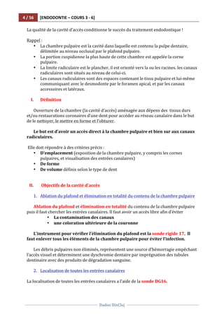 4	
  /	
  56	
   [ENDODONTIE	
  –	
  COURS	
  3	
  -­‐	
  6]	
  
	
  
	
  	
  
Dadoo	
  DinCluj	
  
	
  
	
   	
  
La	
  qualité	
  de	
  la	
  cavité	
  d’accès	
  conditionne	
  le	
  succès	
  du	
  traitement	
  endodontique	
  !	
  
	
  	
  
Rappel	
  :	
  
• La	
  chambre	
  pulpaire	
  est	
  la	
  cavité	
  dans	
  laquelle	
  est	
  contenu	
  la	
  pulpe	
  dentaire,	
  
délimitée	
  au	
  niveau	
  occlusal	
  par	
  le	
  plafond	
  pulpaire.	
  	
  
• La	
  portion	
  cuspidienne	
  la	
  plus	
  haute	
  de	
  cette	
  chambre	
  est	
  appelée	
  la	
  corne	
  
pulpaire.	
  	
  
• La	
  limite	
  radiculaire	
  est	
  le	
  plancher,	
  il	
  est	
  orienté	
  vers	
  la	
  ou	
  les	
  racines.	
  les	
  canaux	
  
radiculaires	
  sont	
  situés	
  au	
  niveau	
  de	
  celui-­‐ci.	
  
• Les	
  canaux	
  radiculaires	
  sont	
  des	
  espaces	
  contenant	
  le	
  tissu	
  pulpaire	
  et	
  lui-­‐même	
  
communiquant	
  avec	
  le	
  desmodonte	
  par	
  le	
  foramen	
  apical,	
  et	
  par	
  les	
  canaux	
  
accessoires	
  et	
  latéraux.	
  	
  
	
  
I. Définition	
  
	
  
Ouverture	
  de	
  la	
  chambre	
  (la	
  cavité	
  d’accès)	
  aménagée	
  aux	
  dépens	
  des	
  	
  tissus	
  durs	
  
et/ou	
  restaurations	
  coronaires	
  d’une	
  dent	
  pour	
  accéder	
  au	
  réseau	
  canalaire	
  dans	
  le	
  but	
  
de	
  le	
  nettoyer,	
  le	
  mettre	
  en	
  forme	
  et	
  l’obturer.	
  
	
  
Le	
  but	
  est	
  d’avoir	
  un	
  accès	
  direct	
  à	
  la	
  chambre	
  pulpaire	
  et	
  bien	
  sur	
  aux	
  canaux	
  
radiculaires.	
  
	
  	
  
	
  Elle	
  doit	
  répondre	
  à	
  des	
  critères	
  précis	
  :	
  
• D’emplacement	
  (exposition	
  de	
  la	
  chambre	
  pulpaire,	
  y	
  compris	
  les	
  cornes	
  
pulpaires,	
  et	
  visualisation	
  des	
  entrées	
  canalaires)	
  
• De	
  forme	
  	
  
• De	
  volume	
  définis	
  selon	
  le	
  type	
  de	
  dent	
  
	
  	
  
	
  	
  
II. 	
  Objectifs	
  de	
  la	
  cavité	
  d'accès	
  
	
  	
  
1. Ablation	
  du	
  plafond	
  et	
  élimination	
  en	
  totalité	
  du	
  contenu	
  de	
  la	
  chambre	
  pulpaire	
  
	
  
Ablation	
  du	
  plafond	
  et	
  élimination	
  en	
  totalité	
  du	
  contenu	
  de	
  la	
  chambre	
  pulpaire	
  
puis	
  il	
  faut	
  chercher	
  les	
  entrées	
  canalaires.	
  Il	
  faut	
  avoir	
  un	
  accès	
  libre	
  afin	
  d’éviter	
  	
  
• La	
  contamination	
  des	
  canaux	
  	
  
• une	
  coloration	
  ultérieure	
  de	
  la	
  couronne	
  
	
  
L’instrument	
  pour	
  vérifier	
  l’élimination	
  du	
  plafond	
  est	
  la	
  sonde	
  rigide	
  17.	
  	
  Il	
  
faut	
  enlever	
  tous	
  les	
  éléments	
  de	
  la	
  chambre	
  pulpaire	
  pour	
  éviter	
  l’infection.	
  	
  
	
  
Les	
  débris	
  pulpaires	
  non	
  éliminés,	
  représentent	
  une	
  source	
  d’hémorragie	
  empêchant	
  
l’accès	
  visuel	
  et	
  déterminent	
  une	
  dyschromie	
  dentaire	
  par	
  imprégnation	
  des	
  tubules	
  
dentinaire	
  avec	
  des	
  produits	
  de	
  dégradation	
  sanguine.	
  	
  
	
  
2. Localisation	
  de	
  toutes	
  les	
  entrées	
  canalaires	
  
	
  
La	
  localisation	
  de	
  toutes	
  les	
  entrées	
  canalaires	
  a	
  l’aide	
  de	
  la	
  sonde	
  DG16.	
  
	
  
 