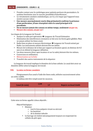 40	
  /	
  56	
   [ENDODONTIE	
  –	
  COURS	
  3	
  -­‐	
  6]	
  
	
  
	
  	
  
Dadoo	
  DinCluj	
  
	
  
	
   	
  
• Prendre	
  contact	
  avec	
  le	
  cardiologue	
  pour	
  patients	
  porteurs	
  de	
  pacemakers.	
  Ce	
  
système	
  fonctionne	
  avec	
  le	
  courant,	
  possibilité	
  d’interférences.	
  	
  
• Le	
  retraitement	
  canalaire	
  endodontique,	
  car	
  il	
  y	
  a	
  le	
  risque	
  que	
  l’appareil	
  nous	
  
montre	
  aucune	
  valeur.	
  	
  
• Une	
  mesure	
  anormalement	
  courte	
  (bip	
  prématuré)	
  confirme	
  la	
  présence	
  
d’une	
  perforation	
  /d’une	
  résorption	
  entre	
  le	
  canal	
  principal	
  et	
  le	
  
parodonte.	
  
• On	
  ne	
  mesure	
  jamais	
  des	
  canaux	
  en	
  même	
  temps,	
  seulement	
  un	
  par	
  un.	
  	
  
• Mesure	
  des	
  canaux,	
  un	
  par	
  an	
  !	
  
	
  
Les	
  étapes	
  de	
  la	
  Longueur	
  de	
  Travail	
  :	
  
• Analyse	
  la	
  radio	
  pré-­‐opératoire	
  è	
  Longueur	
  de	
  Travail	
  Estimative	
  
• Elimination	
  des	
  interférences	
  coronaires	
  se	
  fait	
  avec	
  les	
  forets	
  gates	
  glidden.	
  Mais	
  
ne	
  jamais	
  utiliser	
  les	
  limes	
  avant.	
  	
  
• Radio	
  lime	
  en	
  place	
  et	
  mesure	
  électronique	
  è	
  Longueur	
  de	
  Travail	
  estimé	
  par	
  
Radio.	
  Les	
  instruments	
  utilisés	
  doivent	
  être	
  les	
  même.	
  	
  
• Mesure	
  de	
  la	
  distance	
  de	
  la	
  lime	
  par	
  rapport	
  au	
  foramen	
  apical,	
  on	
  diminue	
  de	
  0,5	
  
mm	
  et	
  on	
  obtient	
  la	
  longueur	
  définitive.	
  
• Les	
  deux	
  mesures	
  (Avec	
  apex	
  locateur	
  et	
  sur	
  la	
  radio)	
  doivent	
  être	
  les	
  mêmes.	
  
• Conversion	
  en	
  millimètres	
  	
  
• Mémorisation	
  sur	
  la	
  fiche	
  	
  
• Transfert	
  des	
  autres	
  instruments	
  de	
  la	
  séquence	
  
	
  
La	
  longueur	
  de	
  travail	
  implique	
  le	
  diamètre	
  de	
  la	
  lime	
  utilisée.	
  Le	
  canal	
  doit	
  avoir	
  un	
  
diamètre	
  défini	
  selon	
  la	
  longueur	
  de	
  travail.	
  	
  
	
  
VIII. La	
  mise	
  en	
  forme	
  canalaire	
  
	
  
	
   Elargissement	
  d’un	
  canal	
  a	
  l’aide	
  des	
  limes	
  endo,	
  utilisées	
  successivement	
  selon	
  
un	
  ordre	
  codifié.	
  
	
   Ce	
  tableau	
  doit	
  être	
  rempli	
  avant	
  les	
  vacances,	
  	
  
	
  
Canal	
  (le	
  nom)	
  
LAM	
  
	
  
LT	
   Repere	
  occlusal	
  établi	
  
	
   	
   	
   	
  
	
   	
   	
   	
  
	
   	
   	
   	
  
	
  
Cette	
  mise	
  en	
  forme	
  appelle	
  à	
  deux	
  objectifs	
  :	
  
	
  
	
   Objectif	
  biologique	
  :	
  	
  
• Eliminer	
  	
  
o tout	
  le	
  tissu	
  pulpaire	
  vivant	
  ou	
  nécrosé	
  
o les	
  bactéries	
  
o de	
  la	
  dentine	
  infectée	
  
• Le	
  barrage	
  est	
  réalisé	
  mécaniquement	
  toujours	
  en	
  respectant	
  les	
  
cellules	
  du	
  péri	
  apex	
  	
  
 