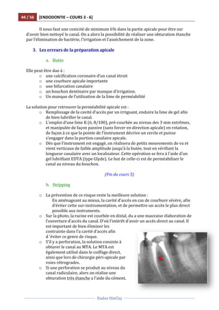 44	
  /	
  56	
   [ENDODONTIE	
  –	
  COURS	
  3	
  -­‐	
  6]	
  
	
  
	
  	
  
Dadoo	
  DinCluj	
  
	
  
	
   	
  
	
   Il	
  nous	
  faut	
  une	
  conicité	
  de	
  minimum	
  6%	
  dans	
  la	
  partie	
  apicale	
  pour	
  être	
  sur	
  
d’avoir	
  bien	
  nettoyé	
  le	
  canal.	
  On	
  a	
  alors	
  la	
  possibilité	
  de	
  réaliser	
  une	
  obturation	
  étanche	
  
par	
  l’élimination	
  de	
  bactérie,	
  l’irrigation	
  et	
  l’asséchement	
  de	
  la	
  zone.	
  	
  
	
  
3. Les	
  erreurs	
  de	
  la	
  préparation	
  apicale	
  
	
  
a. Butée	
  
	
  
Elle	
  peut	
  être	
  due	
  à	
  :	
  
o une	
  calcification	
  coronaire	
  d’un	
  canal	
  étroit	
  
o une	
  courbure	
  apicale	
  importante	
  
o une	
  bifurcation	
  canalaire	
  	
  
o un	
  bouchon	
  dentinaire	
  par	
  manque	
  d’irrigation.	
  	
  	
  
o Un	
  manque	
  de	
  l’utilisation	
  de	
  la	
  lime	
  de	
  perméabilité	
  
	
  
La	
  solution	
  pour	
  retrouver	
  la	
  perméabilité	
  apicale	
  est	
  :	
  
o Remplissage	
  de	
  la	
  cavité	
  d’accès	
  par	
  un	
  irriguant,	
  enduire	
  la	
  lime	
  de	
  gel	
  afin	
  
de	
  bien	
  lubrifier	
  le	
  canal.	
  	
  
o L’emploi	
  d’une	
  lime	
  K	
  (6,	
  8/100),	
  pré-­‐courbée	
  au	
  niveau	
  des	
  3	
  mm	
  extrêmes,	
  
et	
  manipulée	
  de	
  façon	
  passive	
  (sans	
  forcer	
  en	
  direction	
  apicale)	
  en	
  rotation,	
  
de	
  façon	
  à	
  ce	
  que	
  la	
  pointe	
  de	
  l’instrument	
  décrive	
  un	
  cercle	
  et	
  puisse	
  
s’engager	
  dans	
  la	
  portion	
  canalaire	
  apicale.	
  
o Dès	
  que	
  l’instrument	
  est	
  engagé,	
  on	
  réalisera	
  de	
  petits	
  mouvements	
  de	
  va	
  et	
  
vient	
  verticaux	
  de	
  faible	
  amplitude	
  jusqu’à	
  la	
  butée,	
  tout	
  en	
  vérifiant	
  la	
  
longueur	
  canalaire	
  avec	
  un	
  localisateur.	
  Cette	
  opération	
  se	
  fera	
  à	
  l’aide	
  d’un	
  
gel	
  lubrifiant	
  EDTA	
  (type	
  Glyde).	
  Le	
  but	
  de	
  celle-­‐ci	
  est	
  de	
  perméabiliser	
  le	
  
canal	
  au	
  niveau	
  du	
  bouchon.	
  
	
  
(Fin	
  du	
  cours	
  5)	
  
	
  
b. Stripping	
  
	
  
o La	
  prévention	
  de	
  ce	
  risque	
  reste	
  la	
  meilleure	
  solution	
  :	
  
En	
  aménageant	
  au	
  mieux,	
  la	
  cavité	
  d’accès	
  en	
  cas	
  de	
  courbure	
  sévère,	
  afin	
  
d’éviter	
  cette	
  sur-­‐instrumentation,	
  et	
  de	
  permettre	
  un	
  accès	
  le	
  plus	
  direct	
  
possible	
  aux	
  instruments.	
  
o Sur	
  la	
  photo,	
  la	
  racine	
  est	
  courbée	
  en	
  distal,	
  du	
  a	
  une	
  mauvaise	
  élaboration	
  de	
  
l’ouverture	
  d’accès	
  du	
  canal.	
  D’où	
  l’intérêt	
  d’avoir	
  un	
  accès	
  direct	
  au	
  canal.	
  Il	
  
est	
  important	
  de	
  bien	
  éliminer	
  les	
  
contrainte	
  dans	
  l’a	
  cavité	
  d’accès	
  afin	
  
d	
  ‘éviter	
  ce	
  genre	
  de	
  risque.	
  	
  
o S’il	
  y	
  a	
  perforation,	
  la	
  solution	
  consiste	
  à	
  
obturer	
  le	
  canal	
  au	
  MTA.	
  Le	
  MTA	
  est	
  
également	
  utilisé	
  dans	
  le	
  coiffage	
  direct,	
  
ainsi	
  que	
  lors	
  de	
  chirurgie	
  péri-­‐apicale	
  par	
  
voies	
  rétrogrades.	
  
o Si	
  une	
  perforation	
  se	
  produit	
  au	
  niveau	
  du	
  
canal	
  radiculaire,	
  alors	
  on	
  réalise	
  une	
  
obturation	
  très	
  étanche	
  a	
  l’aide	
  du	
  cément,	
  
 