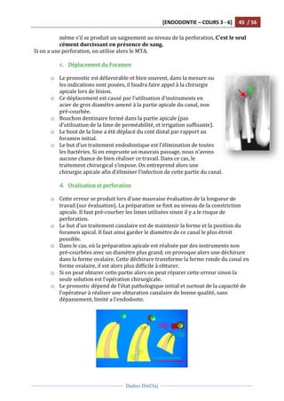 [ENDODONTIE	
  –	
  COURS	
  3	
  -­‐	
  6]	
   45	
  	
  /	
  56	
  
	
  
	
  	
  
Dadoo	
  DinCluj	
  
	
  
	
   	
  
même	
  s’il	
  se	
  produit	
  un	
  saignement	
  au	
  niveau	
  de	
  la	
  perforation.	
  C’est	
  le	
  seul	
  
cément	
  durcissant	
  en	
  présence	
  de	
  sang.	
  	
  
Si	
  on	
  a	
  une	
  perforation,	
  on	
  utilise	
  alors	
  le	
  MTA.	
  	
  
	
  
c. Déplacement	
  du	
  Foramen	
  
	
  
o Le	
  pronostic	
  est	
  défavorable	
  et	
  bien	
  souvent,	
  dans	
  la	
  mesure	
  ou	
  
les	
  indications	
  sont	
  posées,	
  il	
  faudra	
  faire	
  appel	
  à	
  la	
  chirurgie	
  
apicale	
  lors	
  de	
  lésion.	
  	
  
o Ce	
  déplacement	
  est	
  causé	
  par	
  l’utilisation	
  d’instruments	
  en	
  
acier	
  de	
  gros	
  diamètre	
  amené	
  à	
  la	
  partie	
  apicale	
  du	
  canal,	
  non	
  
pré-­‐courbée.	
  	
  
o Bouchon	
  dentinaire	
  formé	
  dans	
  la	
  partie	
  apicale	
  (pas	
  
d’utilisation	
  de	
  la	
  lime	
  de	
  perméabilité,	
  et	
  irrigation	
  suffisante).	
  	
  
o Le	
  bout	
  de	
  la	
  lime	
  a	
  été	
  déplacé	
  du	
  coté	
  distal	
  par	
  rapport	
  au	
  
foramen	
  initial.	
  	
  
o Le	
  but	
  d’un	
  traitement	
  endodontique	
  est	
  l’élimination	
  de	
  toutes	
  
les	
  bactéries.	
  Si	
  on	
  emprunte	
  un	
  mauvais	
  passage,	
  nous	
  n’avons	
  
aucune	
  chance	
  de	
  bien	
  réaliser	
  ce	
  travail.	
  Dans	
  ce	
  cas,	
  le	
  
traitement	
  chirurgical	
  s’impose.	
  On	
  entreprend	
  alors	
  une	
  
chirurgie	
  apicale	
  afin	
  d’éliminer	
  l’infection	
  de	
  cette	
  partie	
  du	
  canal.	
  	
  
	
  
d. Ovalisation	
  et	
  perforation	
  	
  
	
  
o Cette	
  erreur	
  se	
  produit	
  lors	
  d’une	
  mauvaise	
  évaluation	
  de	
  la	
  longueur	
  de	
  
travail	
  (sur	
  évaluation).	
  La	
  préparation	
  se	
  finit	
  au	
  niveau	
  de	
  la	
  constriction	
  
apicale.	
  Il	
  faut	
  pré-­‐courber	
  les	
  limes	
  utilisées	
  sinon	
  il	
  y	
  a	
  le	
  risque	
  de	
  
perforation.	
  	
  
o Le	
  but	
  d’un	
  traitement	
  canalaire	
  est	
  de	
  maintenir	
  la	
  forme	
  et	
  la	
  position	
  du	
  
foramen	
  apical.	
  Il	
  faut	
  ainsi	
  garder	
  le	
  diamètre	
  de	
  ce	
  canal	
  le	
  plus	
  étroit	
  
possible.	
  	
  
o Dans	
  le	
  cas,	
  où	
  la	
  préparation	
  apicale	
  est	
  réalisée	
  par	
  des	
  instruments	
  non	
  
pré-­‐courbées	
  avec	
  un	
  diamètre	
  plus	
  grand,	
  on	
  provoque	
  alors	
  une	
  déchirure	
  
dans	
  la	
  forme	
  ovalaire.	
  Cette	
  déchirure	
  transforme	
  la	
  forme	
  ronde	
  du	
  canal	
  en	
  
forme	
  ovalaire,	
  il	
  est	
  alors	
  plus	
  difficile	
  à	
  obturer.	
  	
  
o Si	
  on	
  peut	
  obturer	
  cette	
  partie	
  alors	
  on	
  peut	
  réparer	
  cette	
  erreur	
  sinon	
  la	
  
seule	
  solution	
  est	
  l’opération	
  chirurgicale.	
  	
  
o Le	
  pronostic	
  dépend	
  de	
  l’état	
  pathologique	
  initial	
  et	
  surtout	
  de	
  la	
  capacité	
  de	
  
l’opérateur	
  à	
  réaliser	
  une	
  obturation	
  canalaire	
  de	
  bonne	
  qualité,	
  sans	
  
dépassement,	
  limité	
  a	
  l’endodonte.	
  
	
  
	
  
 