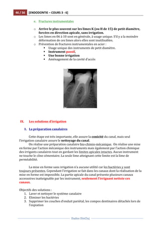 46	
  /	
  56	
   [ENDODONTIE	
  –	
  COURS	
  3	
  -­‐	
  6]	
  
	
  
	
  	
  
Dadoo	
  DinCluj	
  
	
  
	
   	
  
e. Fractures	
  instrumentales	
  	
  
	
  
o Arrive	
  le	
  plus	
  souvent	
  sur	
  les	
  limes	
  K	
  (ou	
  H	
  de	
  15)	
  de	
  petit	
  diamètre,	
  
forcées	
  en	
  direction	
  apicale,	
  sans	
  irrigation.	
  	
  
o Les	
  limes	
  en	
  06	
  à	
  10	
  sont	
  en	
  générale,	
  à	
  usage	
  unique.	
  S’il	
  y	
  a	
  la	
  moindre	
  
déformation	
  de	
  ces	
  limes	
  alors	
  elles	
  sont	
  inutilisables.	
  	
  
o Prévention	
  de	
  fractures	
  instrumentales	
  en	
  acier	
  :	
  	
  
§ Usage	
  unique	
  des	
  instruments	
  de	
  petit	
  diamètre.	
  	
  
§ Instrument	
  passif,	
  	
  
§ Une	
  bonne	
  irrigation	
  	
  
§ Aménagement	
  de	
  la	
  cavité	
  d’accès	
  
	
  
	
  
	
  
	
  
	
  
	
  
IX. Les	
  solutions	
  d’irrigation	
  	
  
	
  
1. La	
  préparation	
  canalaires	
  	
  
	
  
Cette	
  étape	
  est	
  très	
  importante,	
  elle	
  assure	
  la	
  conicité	
  du	
  canal,	
  mais	
  seul	
  
l’irrigation	
  canalaire	
  assure	
  le	
  nettoyage	
  du	
  canal.	
  	
  
On	
  réalise	
  une	
  préparation	
  canalaire	
  bio-­‐chimio-­‐mécanique.	
  	
  On	
  réalise	
  une	
  mise	
  
en	
  forme	
  par	
  l’action	
  mécanique	
  des	
  instruments	
  mais	
  également	
  par	
  l’action	
  chimique	
  
des	
  irrigants	
  canalaires	
  tout	
  en	
  gardant	
  les	
  limites	
  apicales	
  intactes.	
  Aucun	
  instrument	
  
ne	
  touche	
  le	
  cône	
  cémentaire.	
  La	
  seule	
  lime	
  atteignant	
  cette	
  limite	
  est	
  la	
  lime	
  de	
  
perméabilité.	
  	
  
	
  
La	
  mise	
  en	
  forme	
  sans	
  irrigation	
  n’a	
  aucune	
  utilité	
  car	
  les	
  bactéries	
  y	
  sont	
  
toujours	
  présentes.	
  Cependant	
  l’irrigation	
  se	
  fait	
  dans	
  les	
  canaux	
  dont	
  la	
  réalisation	
  de	
  la	
  
mise	
  en	
  forme	
  est	
  impossible.	
  La	
  partie	
  apicale	
  du	
  canal	
  présente	
  plusieurs	
  canaux	
  
accessoires	
  inatteignable	
  par	
  les	
  instrument,	
  seulement	
  l’irriguant	
  nettoie	
  ces	
  
canaux.	
  	
  
	
  
Objectifs	
  des	
  solutions	
  :	
  
1. Laver	
  et	
  nettoyer	
  le	
  système	
  canalaire	
  
2. Eliminer	
  les	
  bactéries	
  	
  
3. Supprimer	
  les	
  couches	
  d’enduit	
  pariétal,	
  les	
  compos	
  dentinaires	
  détachés	
  lors	
  de	
  
l’expiation	
  	
  
 