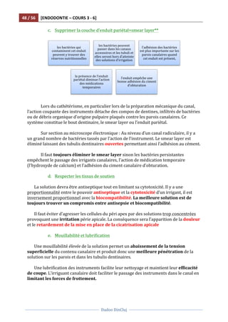 48	
  /	
  56	
   [ENDODONTIE	
  –	
  COURS	
  3	
  -­‐	
  6]	
  
	
  
	
  	
  
Dadoo	
  DinCluj	
  
	
  
	
   	
  
c. Supprimer	
  la	
  couche	
  d’enduit	
  pariétal=smear	
  layer**	
  
	
  
	
  	
  
	
  
Lors	
  du	
  cathétérisme,	
  en	
  particulier	
  lors	
  de	
  la	
  préparation	
  mécanique	
  du	
  canal,	
  
l’action	
  coupante	
  des	
  instruments	
  détache	
  des	
  compos	
  de	
  dentines,	
  infiltrés	
  de	
  bactéries	
  
ou	
  de	
  débris	
  organique	
  d’origine	
  pulpaire	
  plaqués	
  contre	
  les	
  parois	
  canalaires.	
  Ce	
  
système	
  constitue	
  le	
  bout	
  dentinaire,	
  le	
  smear	
  layer	
  ou	
  l’enduit	
  pariétal.	
  	
  
	
  
Sur	
  section	
  au	
  microscope	
  électronique	
  :	
  Au	
  niveau	
  d’un	
  canal	
  radiculaire,	
  il	
  y	
  a	
  
un	
  grand	
  nombre	
  de	
  bactéries	
  tassés	
  par	
  l’action	
  de	
  l’instrument.	
  Le	
  smear	
  layer	
  est	
  
éliminé	
  laissant	
  des	
  tubulis	
  dentinaires	
  ouvertes	
  permettant	
  ainsi	
  l’adhésion	
  au	
  cément.	
  	
  
	
  
Il	
  faut	
  toujours	
  éliminer	
  le	
  smear	
  layer	
  sinon	
  les	
  bactéries	
  persistantes	
  
empêchent	
  le	
  passage	
  des	
  irrigants	
  canalaires,	
  l’action	
  de	
  médication	
  temporaire	
  	
  
(l’hydroxyde	
  de	
  calcium)	
  et	
  l’adhésion	
  du	
  ciment	
  canalaire	
  d’obturation.	
  	
  	
  
	
  
d. Respecter	
  les	
  tissus	
  de	
  soutien	
  
	
  
La	
  solution	
  devra	
  être	
  antiseptique	
  tout	
  en	
  limitant	
  sa	
  cytotoxicité.	
  Il	
  y	
  a	
  une	
  
proportionnalité	
  entre	
  le	
  pouvoir	
  antiseptique	
  et	
  la	
  cytotoxicité	
  d’un	
  irrigant,	
  il	
  est	
  
inversement	
  proportionnel	
  avec	
  la	
  biocompatibilité.	
  La	
  meilleure	
  solution	
  est	
  de	
  
toujours	
  trouver	
  un	
  compromis	
  entre	
  antisepsie	
  et	
  biocompatibilité.	
  
	
  
Il	
  faut	
  éviter	
  d’agresser	
  les	
  cellules	
  du	
  péri	
  apex	
  par	
  des	
  solutions	
  trop	
  concentrées	
  
provoquant	
  une	
  irritation	
  périe	
  apicale.	
  La	
  conséquence	
  sera	
  l’apparition	
  de	
  la	
  douleur	
  
et	
  le	
  retardement	
  de	
  la	
  mise	
  en	
  place	
  de	
  la	
  cicatrisation	
  apicale	
  	
  
	
  
e. Mouillabilité	
  et	
  lubrification	
  
	
  
Une	
  mouillabilité	
  élevée	
  de	
  la	
  solution	
  permet	
  un	
  abaissement	
  de	
  la	
  tension	
  
superficielle	
  du	
  contenu	
  canalaire	
  et	
  produit	
  donc	
  une	
  meilleure	
  pénétration	
  de	
  la	
  
solution	
  sur	
  les	
  parois	
  et	
  dans	
  les	
  tubulis	
  dentinaires.	
  
	
  
Une	
  lubrification	
  des	
  instruments	
  facilite	
  leur	
  nettoyage	
  et	
  maintient	
  leur	
  efficacité	
  
de	
  coupe.	
  L’irriguant	
  canalaire	
  doit	
  faciliter	
  le	
  passage	
  des	
  instruments	
  dans	
  le	
  canal	
  en	
  
limitant	
  les	
  forces	
  de	
  frottement.	
  	
  
	
  
	
  
les	
  bactéries	
  qui	
  
contaminent	
  cet	
  enduit	
  
peuvent	
  y	
  trouver	
  des	
  
réserves	
  nutritionnelles	
  
les	
  bactéries	
  peuvent	
  
passer	
  dans	
  les	
  canaux	
  
accessoires	
  et	
  les	
  tubuli	
  et	
  
elles	
  seront	
  hors	
  d’atteinte	
  
des	
  solutions	
  d’irrigation	
  
l’adhésion	
  des	
  bactéries	
  
est	
  plus	
  importante	
  sur	
  les	
  
parois	
  canalaires	
  quand	
  
cet	
  enduit	
  est	
  présent,	
  
la	
  présence	
  de	
  l’enduit	
  
pariétal	
  diminue	
  l’action	
  
des	
  médications	
  
temporaires	
  
l’enduit	
  empêche	
  une	
  
bonne	
  adhésion	
  du	
  ciment	
  
d’obturation	
  
 