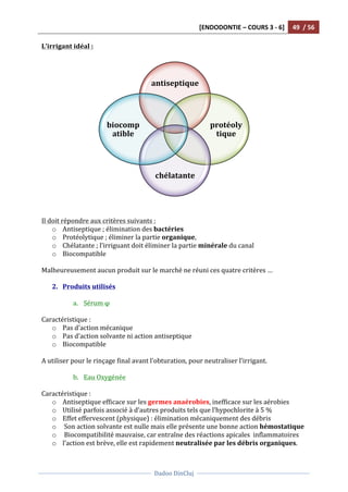 [ENDODONTIE	
  –	
  COURS	
  3	
  -­‐	
  6]	
   49	
  	
  /	
  56	
  
	
  
	
  	
  
Dadoo	
  DinCluj	
  
	
  
	
   	
  
L’irrigant	
  idéal	
  :	
  
	
  
	
  
	
  
	
  
Il	
  doit	
  répondre	
  aux	
  critères	
  suivants	
  :	
  
o Antiseptique	
  ;	
  élimination	
  des	
  bactéries	
  	
  
o Protéolytique	
  ;	
  éliminer	
  la	
  partie	
  organique,	
  	
  
o Chélatante	
  ;	
  l’irriguant	
  doit	
  éliminer	
  la	
  partie	
  minérale	
  du	
  canal	
  
o Biocompatible	
  	
  
	
  
Malheureusement	
  aucun	
  produit	
  sur	
  le	
  marché	
  ne	
  réuni	
  ces	
  quatre	
  critères	
  …	
  
	
  
2. Produits	
  utilisés	
  
	
  
a. Sérum	
  φ	
  
	
  
Caractéristique	
  :	
  
o Pas	
  d’action	
  mécanique	
  	
  
o Pas	
  d’action	
  solvante	
  ni	
  action	
  antiseptique	
  
o Biocompatible	
  
	
  
A	
  utiliser	
  pour	
  le	
  rinçage	
  final	
  avant	
  l’obturation,	
  pour	
  neutraliser	
  l’irrigant.	
  
	
  
b. Eau	
  Oxygénée	
  
	
  
Caractéristique	
  :	
  
o Antiseptique	
  efficace	
  sur	
  les	
  germes	
  anaérobies,	
  inefficace	
  sur	
  les	
  aérobies	
  	
  
o Utilisé	
  parfois	
  associé	
  à	
  d’autres	
  produits	
  tels	
  que	
  l’hypochlorite	
  à	
  5	
  %	
  	
  
o Effet	
  effervescent	
  (physique)	
  :	
  élimination	
  mécaniquement	
  des	
  débris	
  
o 	
  Son	
  action	
  solvante	
  est	
  nulle	
  mais	
  elle	
  présente	
  une	
  bonne	
  action	
  hémostatique	
  
o 	
  Biocompatibilité	
  mauvaise,	
  car	
  entraîne	
  des	
  réactions	
  apicales	
  	
  inflammatoires	
  
o l’action	
  est	
  brève,	
  elle	
  est	
  rapidement	
  neutralisée	
  par	
  les	
  débris	
  organiques.	
  	
  
antiseptique	
  
protéoly
tique	
  
chélatante	
  
biocomp
atible	
  
 