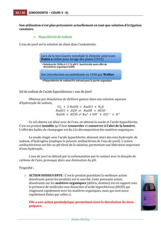50	
  /	
  56	
   [ENDODONTIE	
  –	
  COURS	
  3	
  -­‐	
  6]	
  
	
  
	
  	
  
Dadoo	
  DinCluj	
  
	
  
	
   	
  
	
  	
  	
  
Son	
  utilisation	
  n’est	
  plus	
  préconisée	
  actuellement	
  en	
  tant	
  que	
  solution	
  d’irrigation	
  
canalaire.	
  
	
  
c. Hypochlorite	
  de	
  sodium	
  	
  
	
  
L’eau	
  de	
  javel	
  est	
  la	
  solution	
  de	
  choix	
  dans	
  l’endodontie.	
  	
  
	
  
	
  
	
  
Sel	
  de	
  sodium	
  de	
  l’acide	
  hypochloreux	
  =	
  eau	
  de	
  Javel	
  
	
  
Obtenue	
  par	
  dissolution	
  de	
  dichlore	
  gazeux	
  dans	
  une	
  solution	
  aqueuse	
  
d’hydroxyde	
  de	
  sodium,	
  	
  
𝐶𝑙!   +   2  𝑁𝑎𝑂𝐻 =   𝑁𝑎𝑂𝐶𝑙   +   𝐻!0  
𝑁𝑎𝑂𝐶𝑙   +   𝐻2𝑂   ⇌     𝑁𝑎𝑂𝐻   +   𝐻𝐶𝑙𝑂  
                                          𝑁𝑎𝑂𝐻   +   𝐻𝐶𝑙𝑂 ⇌ 𝑁𝑎!
+ 𝑂𝐻!
+   𝑂𝐶𝑙  !
+   𝐻!
  
	
  
Ce	
  sel	
  obtenu	
  est	
  dilué	
  avec	
  de	
  l’eau,	
  on	
  obtient	
  la	
  soude	
  et	
  l’acide	
  hypochlorite.	
  
C’est	
  un	
  produit	
  instable	
  qu’il	
  faut	
  renouveler	
  et	
  conserver	
  à	
  l’abri	
  de	
  la	
  lumière.	
  
L’effet	
  des	
  bulles	
  de	
  champagne	
  est	
  du	
  à	
  la	
  décomposition	
  des	
  matières	
  organiques.	
  	
  
	
  
La	
  soude	
  réagie	
  avec	
  l’acide	
  hypochlorite,	
  donnant	
  alors	
  des	
  ions	
  hydroxyle,	
  de	
  
sodium,	
  d’hydrogène	
  (explique	
  le	
  pouvoir	
  antibactérien	
  de	
  l’eau	
  de	
  javel).	
  L’action	
  
antibactérienne	
  est	
  liée	
  au	
  pH	
  élevé	
  de	
  la	
  solution,	
  permettant	
  une	
  libération	
  important	
  
d’ions	
  hydroxyle.	
  
	
  
L’eau	
  de	
  javel	
  se	
  détruit	
  par	
  la	
  carbonatation	
  par	
  le	
  contact	
  avec	
  le	
  dioxyde	
  de	
  
carbone	
  de	
  l’aire,	
  provoque	
  alors	
  une	
  diminution	
  du	
  pH.	
  	
  
	
  
Propriété	
  :	
  
	
  
o ACTION	
  DISSOLVANTE	
  :	
  C’est	
  le	
  produit	
  possédant	
  la	
  meilleure	
  action	
  
dissolvante	
  parmi	
  les	
  produits	
  sur	
  le	
  marché.	
  Cette	
  puissante	
  action	
  
dissolvante	
  sur	
  les	
  matières	
  organiques	
  (débris,	
  dentine)	
  est	
  en	
  rapport	
  avec	
  
la	
  présence	
  de	
  molécules	
  non	
  dissociées	
  d’acide	
  hypochloreux	
  (HClO)	
  qui	
  
réagissent	
  rapidement	
  avec	
  les	
  matières	
  organiques,	
  mais	
  qui	
  sont	
  aussi	
  
rapidement	
  fixées	
  par	
  celles	
  ci.	
  	
  
	
  
Elle	
  a	
  une	
  action	
  protéolytique	
  permettant	
  ainsi	
  la	
  dissolution	
  du	
  tissu	
  
pulpaire.	
  	
  
Lors	
  de	
  la	
  Iere	
  Guerre	
  mondiale	
  le	
  chimiste	
  americain	
  
Dakin	
  a	
  utilisé	
  pour	
  lavage	
  des	
  plaies	
  (1915)	
  	
  
• Solution	
  de	
  ClONa	
  à	
  0,5	
  %	
  pH	
  9	
  :	
  bactéricide	
  mais	
  effet	
  de	
  
dissolution	
  organique	
  faible	
  	
  
Son	
  introduction	
  en	
  endodontie	
  en	
  1936	
  par	
  Walker	
  
• l’hypochlorite	
  de	
  sodium3%	
  solvant	
  pour	
  la	
  partie	
  organique	
  	
  
 