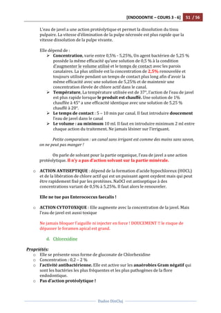 [ENDODONTIE	
  –	
  COURS	
  3	
  -­‐	
  6]	
   51	
  	
  /	
  56	
  
	
  
	
  	
  
Dadoo	
  DinCluj	
  
	
  
	
   	
  
L’eau	
  de	
  javel	
  a	
  une	
  action	
  protéolytique	
  et	
  permet	
  la	
  dissolution	
  du	
  tissu	
  
pulpaire.	
  La	
  vitesse	
  d’élimination	
  de	
  la	
  pulpe	
  nécrosée	
  est	
  plus	
  rapide	
  que	
  la	
  
vitesse	
  dissolution	
  de	
  la	
  pulpe	
  vivante.	
  	
  
	
  
Elle	
  dépend	
  de	
  :	
  
Ø Concentration,	
  varie	
  entre	
  0,5%	
  -­‐	
  5,25%,	
  Un	
  agent	
  bactérien	
  de	
  5,25	
  %	
  
possède	
  la	
  même	
  efficacité	
  qu’une	
  solution	
  de	
  0,5	
  %	
  à	
  la	
  condition	
  
d’augmenter	
  le	
  volume	
  utilisé	
  et	
  le	
  temps	
  de	
  contact	
  avec	
  les	
  parois	
  
canalaires.	
  La	
  plus	
  utilisée	
  est	
  la	
  concentration	
  de	
  2,5%	
  renouvelée	
  et	
  
toujours	
  utilisée	
  pendant	
  un	
  temps	
  de	
  contact	
  plus	
  long	
  afin	
  d’avoir	
  la	
  
même	
  efficacité	
  avec	
  une	
  solution	
  de	
  5,25%	
  et	
  de	
  maintenir	
  une	
  
concentration	
  élevée	
  de	
  chlore	
  actif	
  dans	
  le	
  canal.	
  
Ø Température,	
  La	
  température	
  utilisée	
  est	
  de	
  37°,	
  l’action	
  de	
  l’eau	
  de	
  javel	
  
est	
  plus	
  rapide	
  lorsque	
  le	
  produit	
  est	
  chauffé.	
  Une	
  solution	
  de	
  1%	
  
chauffée	
  à	
  45°	
  a	
  une	
  efficacité	
  identique	
  avec	
  une	
  solution	
  de	
  5,25	
  %	
  
chauffé	
  à	
  20°.	
  
Ø Le	
  temps	
  de	
  contact	
  :	
  5	
  –	
  10	
  min	
  par	
  canal.	
  Il	
  faut	
  introduire	
  doucement	
  
l’eau	
  de	
  javel	
  dans	
  le	
  canal	
  
Ø Le	
  volume	
  :	
  au	
  minimum	
  10	
  ml.	
  Il	
  faut	
  en	
  introduire	
  minimum	
  2	
  ml	
  entre	
  
chaque	
  action	
  du	
  traitement.	
  Ne	
  jamais	
  lésiner	
  sur	
  l’irriguant.	
  	
  
	
  
Petite	
  comparaison	
  :	
  un	
  canal	
  sans	
  irrigant	
  est	
  comme	
  des	
  mains	
  sans	
  savon,	
  
on	
  ne	
  peut	
  pas	
  manger	
  !	
  
	
  
On	
  parle	
  de	
  solvant	
  pour	
  la	
  partie	
  organique,	
  l’eau	
  de	
  javel	
  a	
  une	
  action	
  
protéolytique.	
  Il	
  n’y	
  a	
  pas	
  d’action	
  solvant	
  sur	
  la	
  partie	
  minérale.	
  
	
  
o ACTION	
  ANTISEPTIQUE	
  :	
  dépend	
  de	
  la	
  formation	
  d’acide	
  hypochloreux	
  (HOCL)	
  
et	
  de	
  la	
  libération	
  de	
  chlore	
  actif	
  qui	
  est	
  un	
  puissant	
  agent	
  oxydent	
  mais	
  qui	
  peut	
  
être	
  rapidement	
  fixé	
  par	
  les	
  protéines.	
  NaOCl	
  est	
  antiseptique	
  à	
  des	
  
concentrations	
  variant	
  de	
  0,5%	
  à	
  5,25%.	
  Il	
  faut	
  alors	
  le	
  renouveler.	
  	
  
	
  
Elle	
  ne	
  tue	
  pas	
  Enterococcus	
  faecalis	
  !	
  	
  
	
  
o ACTION	
  CYTOTOXIQUE	
  :	
  Elle	
  augmente	
  avec	
  la	
  concentration	
  de	
  la	
  javel.	
  Mais	
  
l’eau	
  de	
  javel	
  est	
  aussi	
  toxique	
  	
  
	
  
Ne	
  jamais	
  bloquer	
  l’aiguille	
  ni	
  injecter	
  en	
  force	
  !	
  DOUCEMENT	
  !!	
  le	
  risque	
  de	
  
dépasser	
  le	
  foramen	
  apical	
  est	
  grand.	
  	
  
	
  
d. Chlorexidine	
  
	
  
Propriétés:	
  
o Elle	
  se	
  présente	
  sous	
  forme	
  de	
  gluconate	
  de	
  Chlorhexidine	
  
o Concentration	
  :	
  0,2	
  –	
  2	
  %	
  
o l’activité	
  antibactérienne.	
  Elle	
  est	
  active	
  sur	
  les	
  anaérobies	
  Gram	
  négatif	
  qui	
  
sont	
  les	
  bactéries	
  les	
  plus	
  fréquentes	
  et	
  les	
  plus	
  pathogènes	
  de	
  la	
  flore	
  
endodontique.	
  
o Pas	
  d’action	
  protéolytique	
  !	
  
 