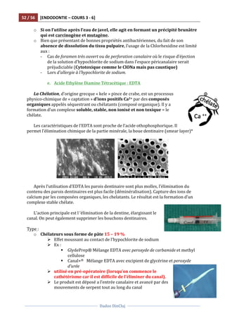 52	
  /	
  56	
   [ENDODONTIE	
  –	
  COURS	
  3	
  -­‐	
  6]	
  
	
  
	
  	
  
Dadoo	
  DinCluj	
  
	
  
	
   	
  
o Si	
  on	
  l’utilise	
  après	
  l’eau	
  de	
  javel,	
  elle	
  agit	
  en	
  formant	
  un	
  précipité	
  brunâtre	
  
qui	
  est	
  carcinogène	
  et	
  mutagène.	
  	
  
o Bien	
  que	
  présentant	
  de	
  bonnes	
  propriétés	
  antibactériennes,	
  du	
  fait	
  de	
  son	
  
absence	
  de	
  dissolution	
  du	
  tissu	
  pulpaire,	
  l’usage	
  de	
  la	
  Chlorhexidine	
  est	
  limité	
  
aux	
  :	
  	
  
- Cas	
  de	
  foramen	
  très	
  ouvert	
  ou	
  de	
  perforation	
  canalaire	
  où	
  le	
  risque	
  d’éjection	
  
de	
  la	
  solution	
  d’hypochlorite	
  de	
  sodium	
  dans	
  l’espace	
  péricanalaire	
  serait	
  
préjudiciable	
  (Cytotoxique	
  comme	
  le	
  ClONa	
  mais	
  pas	
  caustique)	
  	
  
- Lors	
  d’allergie	
  à	
  l’hypochlorite	
  de	
  sodium.	
  
	
  
e. Acide	
  Ethylène	
  Diamine	
  Tétracétique	
  :	
  EDTA	
  
	
  
La	
  Chélation,	
  d’origine	
  grecque	
  «	
  kele	
  »	
  pince	
  de	
  crabe,	
  est	
  un	
  processus	
  
physico-­‐chimique	
  de	
  «	
  captation	
  »	
  d’ions	
  positifs	
  Ca2+	
  par	
  des	
  composés	
  
organiques	
  appelés	
  séquestrant	
  ou	
  chélatants	
  (composé	
  organique).	
  Il	
  y	
  a	
  
formation	
  d’un	
  complexe	
  soluble,	
  stable,	
  non	
  ionisé	
  et	
  non	
  toxique	
  =	
  le	
  
chélate.	
  
	
  
Les	
  caractéristiques	
  de	
  l’EDTA	
  sont	
  proche	
  de	
  l’acide	
  othophosphorique.	
  Il	
  
permet	
  l’élimination	
  chimique	
  de	
  la	
  partie	
  minérale,	
  la	
  boue	
  dentinaire	
  (smear	
  layer)*	
  	
  
	
  
	
  	
  	
   	
  
	
  
Après	
  l’utilisation	
  d’EDTA	
  les	
  parois	
  dentinaire	
  sont	
  plus	
  molles,	
  l’élimination	
  du	
  
contenu	
  des	
  parois	
  dentinaires	
  est	
  plus	
  facile	
  (déminéralisation).	
  Capture	
  des	
  ions	
  de	
  
calcium	
  par	
  les	
  composées	
  organiques,	
  les	
  chelatants.	
  Le	
  résultat	
  est	
  la	
  formation	
  d’un	
  
complexe	
  stable	
  chélate.	
  	
  
	
  
L’action	
  principale	
  est	
  l	
  ‘élimination	
  de	
  la	
  dentine,	
  élargissant	
  le	
  
canal.	
  On	
  peut	
  également	
  supprimer	
  les	
  bouchons	
  dentinaires.	
  	
  
	
  
Type	
  :	
  
o Chélateurs	
  sous	
  forme	
  de	
  pâte	
  15	
  –	
  19	
  %	
  
Ø Effet	
  moussant	
  au	
  contact	
  de	
  l’hypochlorite	
  de	
  sodium	
  
Ø Ex	
  :	
  	
  
§ GlydePrep®	
  Mélange	
  EDTA	
  avec	
  peroxyde	
  de	
  carbamide	
  et	
  methyl	
  
cellulose	
  
§ Canal+®	
  	
  	
  Mélange	
  EDTA	
  avec	
  excipient	
  de	
  glycérine	
  et	
  peroxyde	
  
d’urée	
  	
  
Ø utilisé	
  en	
  pré-­‐opératoire	
  (lorsqu’on	
  commence	
  le	
  
cathétérisme	
  car	
  il	
  est	
  difficile	
  de	
  l’éliminer	
  du	
  canal).	
  
Ø Le	
  produit	
  est	
  déposé	
  a	
  l’entrée	
  canalaire	
  et	
  avancé	
  par	
  des	
  
mouvements	
  de	
  serpent	
  tout	
  au	
  long	
  du	
  canal	
  
 
