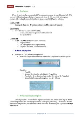 54	
  /	
  56	
   [ENDODONTIE	
  –	
  COURS	
  3	
  -­‐	
  6]	
  
	
  
	
  	
  
Dadoo	
  DinCluj	
  
	
  
	
   	
  
g. Conclusion	
  
	
  
L’eau	
  de	
  javel,	
  la	
  plus	
  concentrée	
  à	
  5%,	
  mais	
  se	
  trouve	
  sur	
  le	
  marché	
  entre	
  2,5	
  –	
  5%.	
  
Lors	
  de	
  l’utilisation	
  du	
  produit	
  avec	
  la	
  concentration	
  de	
  5%,	
  on	
  réduit	
  le	
  temps	
  de	
  
contact	
  et	
  le	
  réchauffement.	
  On	
  l’utilise	
  toujours	
  avec	
  l’EDTA	
  gel	
  et	
  solution.	
  	
  
	
  
IRRIGATION	
  
	
   Y	
  compris	
  dans	
  les	
  	
  diverticules	
  inaccessibles	
  aux	
  instruments	
  
	
  
DISSOUDRE	
  	
  
o hypochlorite	
  de	
  sodium	
  ClONa	
  à	
  5%	
  
o le	
  tissu	
  conjonctif	
  pulpaire	
  vivant	
  ou	
  nécrosé	
  
o tue	
  les	
  bactéries	
  
	
  
LUBRIFIER	
  
o EDTA	
  17%	
  è	
  Lubrification	
  pour	
  éliminer	
  :	
  
o les	
  pulpolithes	
  
o Les	
  calcosphérites	
  de	
  la	
  prédentine	
  
o La	
  partie	
  minérale,	
  la	
  boue	
  canalaire	
  
	
  
3. Matériel	
  d’irrigation	
  
	
  
• Seringue	
  de	
  10	
  cc,	
  réservoir	
  de	
  produit	
  
• Fine	
  sans	
  risqué	
  d’expulsion	
  de	
  débris	
  et	
  d’irrigant	
  en	
  direction	
  apicale	
  
	
  
	
  
	
  
• Aiguilles:	
  	
  
• Flexible	
  
• Vissage	
  des	
  aiguilles	
  afin	
  d’éviter	
  l’expulsion	
  
• Possibilité	
  de	
  perforation	
  latérale	
  (orifice	
  latéral	
  de	
  l’aiguille)	
  
• à	
  extrémité	
  borgne,	
  elle	
  ne	
  pique	
  pas	
  ;	
  Ø=	
  0,4mm	
  
	
  
	
  
	
  
	
  
a. Protocole	
  clinique	
  d’irrigation	
  
	
  
Une	
  irrigation	
  n’a	
  aucun	
  effet	
  si	
  la	
  préparation	
  est	
  mal	
  faite	
  ou	
  sans	
  digue.	
  Même	
  
si	
  l’eau	
  de	
  javel	
  est	
  très	
  antiseptique,	
  elle	
  est	
  caustique	
  (corrosive).	
  L’étanchéité	
  du	
  site	
  
opératoire	
  est	
  garantie	
  par	
  la	
  reconstitution	
  des	
  dents	
  délabrées,	
  puis	
  la	
  pose	
  du	
  champ	
  
opératoire.	
  
 
