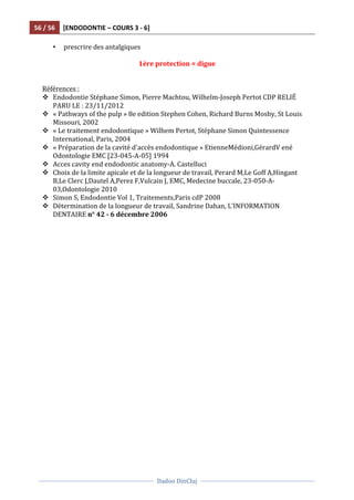 56	
  /	
  56	
   [ENDODONTIE	
  –	
  COURS	
  3	
  -­‐	
  6]	
  
	
  
	
  	
  
Dadoo	
  DinCluj	
  
	
  
	
   	
  
• prescrire	
  des	
  antalgiques	
  
	
   	
   	
   	
   	
   	
   	
   	
  
1ère	
  protection	
  =	
  digue	
  
	
  
	
  
Références	
  :	
  
v Endodontie	
  Stéphane	
  Simon,	
  Pierre	
  Machtou,	
  Wilhelm-­‐Joseph	
  Pertot	
  CDP	
  RELIÉ	
  
PARU	
  LE	
  :	
  23/11/2012	
  
v «	
  Pathways	
  of	
  the	
  pulp	
  »	
  8e	
  edition	
  Stephen	
  Cohen,	
  Richard	
  Burns	
  Mosby,	
  St	
  Louis	
  
Missouri,	
  2002	
  
v «	
  Le	
  traitement	
  endodontique	
  »	
  Wilhem	
  Pertot,	
  Stéphane	
  Simon	
  Quintessence	
  
International,	
  Paris,	
  2004	
  
v «	
  Préparation	
  de	
  la	
  cavité	
  d'accès	
  endodontique	
  »	
  EtienneMédioni,GérardV	
  ené	
  
Odontologie	
  EMC	
  [23-­‐045-­‐A-­‐05]	
  1994	
  
v Acces	
  cavity	
  end	
  endodontic	
  anatomy-­‐A.	
  Castelluci	
  
v Choix	
  de	
  la	
  limite	
  apicale	
  et	
  de	
  la	
  longueur	
  de	
  travail,	
  Perard	
  M,Le	
  Goff	
  A,Hingant	
  
B,Le	
  Clerc	
  J,Dautel	
  A,Perez	
  F,Vulcain	
  J,	
  EMC,	
  Medecine	
  buccale,	
  23-­‐050-­‐A-­‐
03,Odontologie	
  2010	
  
v Simon	
  S,	
  Endodontie	
  Vol	
  1,	
  Traitements,Paris	
  cdP	
  2008	
  
v Détermination	
  de	
  la	
  longueur	
  de	
  travail,	
  Sandrine	
  Dahan,	
  L’INFORMATION	
  
DENTAIRE	
  n°	
  42	
  -­‐	
  6	
  décembre	
  2006	
  
	
  
	
  	
  
	
  	
  
 