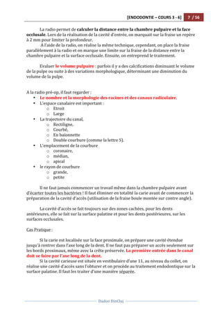 [ENDODONTIE	
  –	
  COURS	
  3	
  -­‐	
  6]	
   7	
  	
  /	
  56	
  
	
  
	
  	
  
Dadoo	
  DinCluj	
  
	
  
	
   	
  
La	
  radio	
  permet	
  de	
  calculer	
  la	
  distance	
  entre	
  la	
  chambre	
  pulpaire	
  et	
  la	
  face	
  
occlusale.	
  Lors	
  de	
  la	
  réalisation	
  de	
  la	
  cavité	
  d’entrée,	
  on	
  marquait	
  sur	
  la	
  fraise	
  un	
  repère	
  
à	
  2	
  mm	
  pour	
  limiter	
  la	
  profondeur.	
  
	
  A	
  l’aide	
  de	
  la	
  radio,	
  on	
  réalise	
  la	
  même	
  technique,	
  cependant,	
  on	
  place	
  la	
  fraise	
  
parallèlement	
  à	
  la	
  radio	
  et	
  on	
  marque	
  une	
  limite	
  sur	
  la	
  fraise	
  de	
  la	
  distance	
  entre	
  la	
  
chambre	
  pulpaire	
  et	
  la	
  surface	
  occlusale.	
  Ensuite,	
  on	
  entreprend	
  le	
  traitement.	
  	
  
	
  
Evaluer	
  le	
  volume	
  pulpaire	
  :	
  parfois	
  il	
  y	
  a	
  des	
  calcifications	
  diminuant	
  le	
  volume	
  
de	
  la	
  pulpe	
  ou	
  suite	
  à	
  des	
  variations	
  morphologique,	
  déterminant	
  une	
  diminution	
  du	
  
volume	
  de	
  la	
  pulpe.	
  	
  
	
  
	
  
A	
  la	
  radio	
  pré-­‐op,	
  il	
  faut	
  regarder	
  :	
  
• Le	
  nombre	
  et	
  la	
  morphologie	
  des	
  racines	
  et	
  des	
  canaux	
  radiculaire.	
  	
  
• L’espace	
  canalaire	
  est	
  important	
  :	
  	
  
o Etroit	
  
o Large	
  
• La	
  trajectoire	
  du	
  canal,	
  	
  
o Rectiligne,	
  	
  
o Courbé,	
  
o En	
  baïonnette	
  	
  
o Double	
  courbure	
  (comme	
  la	
  lettre	
  S).	
  	
  
• L’emplacement	
  de	
  la	
  courbure	
  
o coronaire,	
  	
  
o médian,	
  	
  
o apical	
  
• le	
  rayon	
  de	
  courbure	
  
o grande,	
  
o petite	
  
	
  
Il	
  ne	
  faut	
  jamais	
  commencer	
  un	
  travail	
  même	
  dans	
  la	
  chambre	
  pulpaire	
  avant	
  
d’écarter	
  toutes	
  les	
  bactéries	
  !	
  Il	
  faut	
  éliminer	
  en	
  totalité	
  la	
  carie	
  avant	
  de	
  commencer	
  la	
  
préparation	
  de	
  la	
  cavité	
  d’accès	
  (utilisation	
  de	
  la	
  fraise	
  boule	
  montée	
  sur	
  contre	
  angle).	
  	
  
	
  
La	
  cavité	
  d’accès	
  se	
  fait	
  toujours	
  sur	
  des	
  zones	
  cachées,	
  pour	
  les	
  dents	
  
antérieures,	
  elle	
  se	
  fait	
  sur	
  la	
  surface	
  palatine	
  et	
  pour	
  les	
  dents	
  postérieures,	
  sur	
  les	
  
surfaces	
  occlusales.	
  	
  
	
  
Cas	
  Pratique	
  :	
  
	
  
Si	
  la	
  carie	
  est	
  localisée	
  sur	
  la	
  face	
  proximale,	
  on	
  prépare	
  une	
  cavité	
  étendue	
  
jusqu'à	
  rentrer	
  dans	
  l’axe	
  long	
  de	
  la	
  dent.	
  Il	
  ne	
  faut	
  pas	
  préparer	
  un	
  accès	
  seulement	
  sur	
  
les	
  bords	
  proximaux,	
  même	
  avec	
  la	
  crête	
  préservée.	
  La	
  première	
  entrée	
  dans	
  le	
  canal	
  
doit	
  se	
  faire	
  par	
  l’axe	
  long	
  de	
  la	
  dent.	
  	
  
Si	
  la	
  cavité	
  carieuse	
  est	
  située	
  en	
  vestibulaire	
  d’une	
  11,	
  au	
  niveau	
  du	
  collet,	
  on	
  
réalise	
  une	
  cavité	
  d’accès	
  sans	
  l’obturer	
  et	
  on	
  procède	
  au	
  traitement	
  endodontique	
  sur	
  la	
  
surface	
  palatine.	
  Il	
  faut	
  les	
  traiter	
  d’une	
  manière	
  séparée.	
  	
  
	
  
 