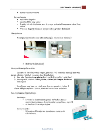 [ENDODONTIE	
  –	
  COURS	
  7]	
   11	
  
	
  
	
  	
  
Dadoo	
  DinCluj	
  
	
  
	
   	
  
• Bonne	
  biocompatibilité	
  
	
  
Inconvénients	
  	
  
• Rétraction	
  de	
  prise	
  
• La	
  solubilité	
  à	
  long	
  terme	
  	
  
• Toxicité	
  initiale	
  diminuant	
  avec	
  le	
  temps,	
  mais	
  a	
  faible	
  concentration,	
  il	
  est	
  
sédatif.	
  	
  
• Présence	
  d’agent,	
  induisant	
  une	
  coloration	
  grisâtre	
  de	
  la	
  dent	
  
	
  
Manipulation	
  
	
  
Mélange	
  avec	
  indication	
  du	
  fabricant	
  jusqu’à	
  consistence	
  crémeuse	
  
	
  
	
  	
  	
  	
  	
  	
   	
  
	
  
	
  
2. Hydroxyde	
  de	
  Calcium	
  	
  
	
  
Composition	
  et	
  présentation	
  
	
  
Ce	
  sont	
  des	
  ciments	
  prêts	
  à	
  emploi,	
  présenté	
  sous	
  forme	
  de	
  mélange	
  de	
  deux	
  
pâtes	
  selon	
  un	
  ratio	
  1/1	
  contenus	
  dans	
  deux	
  tubes	
  :	
  	
  
Ø Une	
  pâte	
  C	
  contient	
  une	
  résine	
  (poly-­‐méthylène-­‐méthyl-­‐salicylate)	
  
Ø Autre	
  pate	
  B	
  contient	
  de	
  l’oxyde	
  de	
  calcium,	
  de	
  l’oxyde	
  de	
  zinc	
  et	
  
des	
  adjuva	
  
	
  
Le	
  mélange	
  pate	
  base	
  est	
  catalyseur	
  dans	
  les	
  quantités	
  égales,	
  il	
  
abouti	
  à	
  l’hydroxyde	
  de	
  calcium	
  pris	
  dans	
  une	
  matrice	
  résineuse.	
  	
  
	
  
Les	
  avantages	
  /	
  l’inconvénient	
  
	
  
	
   Avantage	
  :	
  
• Favorise	
  la	
  cicatrisation	
  apicale	
  (formation	
  de	
  néo-­‐
cément	
  au	
  niveau	
  des	
  dents	
  immature,	
  avec	
  l’apex	
  ouvert)	
  
• Action	
  bactériostatique	
  légère	
  	
  
	
  
Inconvénients	
  :	
  
• Résorption	
  à	
  long	
  terme	
  aboutissant	
  à	
  une	
  perte	
  
d’étanchéité.	
  	
  
	
  
	
  	
  	
  	
  	
  	
  	
  
	
  
 
