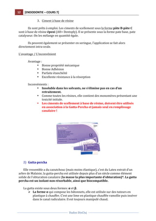 12	
   [ENDODONTIE	
  –	
  COURS	
  7]	
  
	
  
	
  	
  
Dadoo	
  DinCluj	
  
	
  
	
   	
  
3. Ciment	
  à	
  base	
  de	
  résine	
  	
  
	
  
Ils	
  sont	
  prêts	
  à	
  emploi.	
  Les	
  ciments	
  de	
  scellement	
  sous	
  la	
  forme	
  pâte	
  B-­‐pâte	
  C	
  
sont	
  à	
  base	
  de	
  résine	
  époxi	
  (AH+	
  Dentsply).	
  Il	
  se	
  présente	
  sous	
  la	
  forme	
  pate	
  base,	
  pate	
  
catalyseur.	
  On	
  les	
  mélange	
  en	
  quantité	
  égale.	
  	
  
	
  
Ils	
  peuvent	
  également	
  se	
  présenter	
  en	
  seringue,	
  l’application	
  se	
  fait	
  alors	
  
directement	
  intra-­‐orale.	
  	
  
	
  
L’avantage	
  /	
  L’inconvénient	
  
	
  
Avantage	
  :	
  
• Bonne	
  propriété	
  mécanique	
  
• Bonne	
  Adhésion	
  	
  
• Parfaite	
  étanchéité	
  	
  
• Excellente	
  résistance	
  à	
  la	
  résorption	
  	
  
	
  
Inconvénients	
  :	
  
• Insoluble	
  dans	
  les	
  solvants,	
  ne	
  s’élimine	
  pas	
  en	
  cas	
  d’un	
  
retraitement.	
  	
  
• Comme	
  toutes	
  les	
  résines,	
  elle	
  contient	
  des	
  monomères	
  présentant	
  une	
  
toxicité	
  initiale.	
  	
  
• Les	
  ciments	
  de	
  scellement	
  à	
  base	
  de	
  résine,	
  doivent	
  être	
  utilisés	
  
en	
  association	
  à	
  la	
  Gutta-­‐Percha	
  et	
  jamais	
  seul	
  en	
  remplissage	
  
canalaire	
  !	
  
	
  
	
  
	
  
	
  
2) Gutta-­‐percha	
  
	
  
Elle	
  ressemble	
  a	
  du	
  caoutchouc	
  (mais	
  moins	
  élastique),	
  c’est	
  du	
  Latex	
  extrait	
  d'un	
  
arbre	
  de	
  Malaisie,	
  la	
  gutta-­‐percha	
  est	
  utilisée	
  depuis	
  plus	
  d'un	
  siècle	
  comme	
  élément	
  
solide	
  de	
  l'obturation	
  canalaire	
  (la	
  masse	
  la	
  plus	
  importante	
  d’obturation)*.	
  La	
  gutta	
  
percha	
  est	
  un	
  isolant	
  non	
  résorbable,	
  ainsi	
  que	
  biocompatible.	
  	
  
	
  
La	
  gutta	
  existe	
  sous	
  deux	
  formes:	
  α	
  et	
  β.	
  	
  
Ø La	
  forme	
  α	
  qui	
  compose	
  les	
  bâtonnets,	
  elle	
  est	
  utilisée	
  sur	
  des	
  tuteurs	
  en	
  
plastique	
  à	
  chauffer.	
  C’est	
  une	
  lime	
  en	
  plastique	
  chauffée	
  ramollie	
  puis	
  insérer	
  
dans	
  le	
  canal	
  radiculaire.	
  Il	
  est	
  toujours	
  manipulé	
  chaud.	
  
 