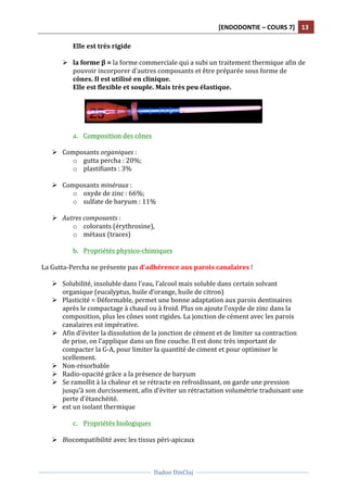 [ENDODONTIE	
  –	
  COURS	
  7]	
   13	
  
	
  
	
  	
  
Dadoo	
  DinCluj	
  
	
  
	
   	
  
Elle	
  est	
  très	
  rigide	
  
	
  
Ø la	
  forme	
  β	
  =	
  la	
  forme	
  commerciale	
  qui	
  a	
  subi	
  un	
  traitement	
  thermique	
  afin	
  de	
  
pouvoir	
  incorporer	
  d’autres	
  composants	
  et	
  être	
  préparée	
  sous	
  forme	
  de	
  
cônes.	
  Il	
  est	
  utilisé	
  en	
  clinique.	
  	
  
Elle	
  est	
  flexible	
  et	
  souple.	
  Mais	
  très	
  peu	
  élastique.	
  	
  
	
  
	
  
	
  
a. Composition	
  des	
  cônes	
  
	
  
Ø Composants	
  organiques	
  :	
  	
  
o gutta	
  percha	
  :	
  20%;	
  
o plastifiants	
  :	
  3%	
  
	
  
Ø Composants	
  minéraux	
  :	
  
o oxyde	
  de	
  zinc	
  :	
  66%;	
  	
  
o sulfate	
  de	
  baryum	
  :	
  11%	
  
	
  
Ø Autres	
  composants	
  :	
  
o colorants	
  (érythrosine),	
  	
  
o métaux	
  (traces)	
  
	
  
b. Propriétés	
  physico-­‐chimiques	
  
	
  
La	
  Gutta-­‐Percha	
  ne	
  présente	
  pas	
  d’adhérence	
  aux	
  parois	
  canalaires	
  !	
  
	
  
Ø Solubilité,	
  insoluble	
  dans	
  l’eau,	
  l’alcool	
  mais	
  soluble	
  dans	
  certain	
  solvant	
  
organique	
  (eucalyptus,	
  huile	
  d’orange,	
  huile	
  de	
  citron)	
  
Ø Plasticité	
  =	
  Déformable,	
  permet	
  une	
  bonne	
  adaptation	
  aux	
  parois	
  dentinaires	
  
après	
  le	
  compactage	
  à	
  chaud	
  ou	
  à	
  froid.	
  Plus	
  on	
  ajoute	
  l’oxyde	
  de	
  zinc	
  dans	
  la	
  
composition,	
  plus	
  les	
  cônes	
  sont	
  rigides.	
  La	
  jonction	
  de	
  cément	
  avec	
  les	
  parois	
  
canalaires	
  est	
  impérative.	
  	
  
Ø Afin	
  d’éviter	
  la	
  dissolution	
  de	
  la	
  jonction	
  de	
  cément	
  et	
  de	
  limiter	
  sa	
  contraction	
  
de	
  prise,	
  on	
  l’applique	
  dans	
  un	
  fine	
  couche.	
  Il	
  est	
  donc	
  très	
  important	
  de	
  
compacter	
  la	
  G-­‐A,	
  pour	
  limiter	
  la	
  quantité	
  de	
  ciment	
  et	
  pour	
  optimiser	
  le	
  
scellement.	
  	
  
Ø Non-­‐résorbable	
  	
  
Ø Radio-­‐opacité	
  grâce	
  a	
  la	
  présence	
  de	
  baryum	
  
Ø Se	
  ramollit	
  à	
  la	
  chaleur	
  et	
  se	
  rétracte	
  en	
  refroidissant,	
  on	
  garde	
  une	
  pression	
  
jusqu’à	
  son	
  durcissement,	
  afin	
  d’éviter	
  un	
  rétractation	
  volumétrie	
  traduisant	
  une	
  
perte	
  d’étanchéité.	
  	
  
Ø est	
  un	
  isolant	
  thermique	
  
	
  
c. Propriétés	
  biologiques	
  	
  
	
  
Ø Biocompatibilité	
  avec	
  les	
  tissus	
  péri-­‐apicaux	
  
 