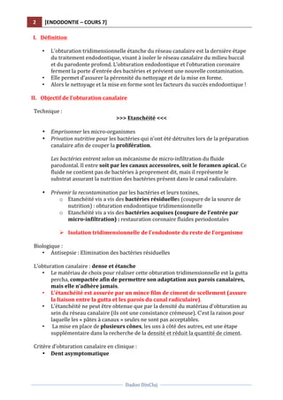 2	
   [ENDODONTIE	
  –	
  COURS	
  7]	
  
	
  
	
  	
  
Dadoo	
  DinCluj	
  
	
  
	
   	
  
I. Définition	
  	
  
	
  
• L’obturation	
  tridimensionnelle	
  étanche	
  du	
  réseau	
  canalaire	
  est	
  la	
  dernière	
  étape	
  
du	
  traitement	
  endodontique,	
  visant	
  à	
  isoler	
  le	
  réseau	
  canalaire	
  du	
  milieu	
  buccal	
  
et	
  du	
  parodonte	
  profond.	
  L’obturation	
  endodontique	
  et	
  l’obturation	
  coronaire	
  
ferment	
  la	
  porte	
  d’entrée	
  des	
  bactéries	
  et	
  prévient	
  une	
  nouvelle	
  contamination.	
  
• Elle	
  permet	
  d’assurer	
  la	
  pérennité	
  du	
  nettoyage	
  et	
  de	
  la	
  mise	
  en	
  forme.	
  
• Alors	
  le	
  nettoyage	
  et	
  la	
  mise	
  en	
  forme	
  sont	
  les	
  facteurs	
  du	
  succès	
  endodontique	
  !	
  	
  
	
  
II. Objectif	
  de	
  l’obturation	
  canalaire	
  
	
  
Technique	
  :	
  	
   	
   	
   	
   	
   	
   	
  
>>>	
  Etanchéité	
  <<<	
  
	
  
• Emprisonner	
  les	
  micro-­‐organismes	
  
• Privation	
  nutritive	
  pour	
  les	
  bactéries	
  qui	
  n’ont	
  été	
  détruites	
  lors	
  de	
  la	
  préparation	
  
canalaire	
  afin	
  de	
  couper	
  la	
  prolifération.	
  
	
  
Les	
  bactéries	
  entrent	
  selon	
  un	
  mécanisme	
  de	
  micro-­‐infiltration	
  du	
  fluide	
  
parodontal.	
  Il	
  entre	
  soit	
  par	
  les	
  canaux	
  accessoires,	
  soit	
  le	
  foramen	
  apical.	
  Ce	
  
fluide	
  ne	
  contient	
  pas	
  de	
  bactéries	
  à	
  proprement	
  dit,	
  mais	
  il	
  représente	
  le	
  
substrat	
  assurant	
  la	
  nutrition	
  des	
  bactéries	
  présent	
  dans	
  le	
  canal	
  radiculaire.	
  
	
  
• Prévenir	
  la	
  recontamination	
  par	
  les	
  bactéries	
  et	
  leurs	
  toxines,	
  	
  
o Etanchéité	
  vis	
  a	
  vis	
  des	
  bactéries	
  résiduelles	
  (coupure	
  de	
  la	
  source	
  de	
  
nutrition)	
  :	
  obturation	
  endodontique	
  tridimensionnelle	
  
o Etanchéité	
  vis	
  a	
  vis	
  des	
  bactéries	
  acquises	
  (coupure	
  de	
  l’entrée	
  par	
  
micro-­‐infiltration)	
  :	
  restauration	
  coronaire	
  fluides	
  periodontales	
  
	
  
Ø Isolation	
  tridimensionnelle	
  de	
  l’endodonte	
  du	
  reste	
  de	
  l’organisme	
  
	
  
Biologique	
  :	
  
• Antisepsie	
  :	
  Elimination	
  des	
  bactéries	
  résiduelles	
  
	
  
L’obturation	
  canalaire	
  :	
  dense	
  et	
  étanche	
  
• Le	
  matériau	
  de	
  choix	
  pour	
  réaliser	
  cette	
  obturation	
  tridimensionnelle	
  est	
  la	
  gutta	
  
percha,	
  compactée	
  afin	
  de	
  permettre	
  son	
  adaptation	
  aux	
  parois	
  canalaires,	
  
mais	
  elle	
  n’adhère	
  jamais.	
  	
  
• L’étanchéité	
  est	
  assurée	
  par	
  un	
  mince	
  film	
  de	
  ciment	
  de	
  scellement	
  (assure	
  
la	
  liaison	
  entre	
  la	
  gutta	
  et	
  les	
  parois	
  du	
  canal	
  radiculaire).	
  
• L’étanchéité	
  ne	
  peut	
  être	
  obtenue	
  que	
  par	
  la	
  densité	
  du	
  matériau	
  d’obturation	
  au	
  
sein	
  du	
  réseau	
  canalaire	
  (ils	
  ont	
  une	
  consistance	
  crémeuse).	
  C’est	
  la	
  raison	
  pour	
  
laquelle	
  les	
  «	
  pâtes	
  à	
  canaux	
  »	
  seules	
  ne	
  sont	
  pas	
  acceptables.	
  
• 	
  La	
  mise	
  en	
  place	
  de	
  plusieurs	
  cônes,	
  les	
  uns	
  à	
  côté	
  des	
  autres,	
  est	
  une	
  étape	
  
supplémentaire	
  dans	
  la	
  recherche	
  de	
  la	
  densité	
  et	
  réduit	
  la	
  quantité	
  de	
  ciment.	
  
	
  
Critère	
  d’obturation	
  canalaire	
  en	
  clinique	
  :	
  	
  
• Dent	
  asymptomatique	
  	
  
 