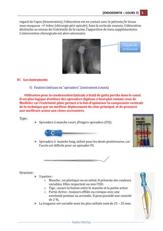 [ENDODONTIE	
  –	
  COURS	
  7]	
   5	
  
	
  
	
  	
  
Dadoo	
  DinCluj	
  
	
  
	
   	
  
regard	
  de	
  l’apex	
  (fenestration),	
  l’obturation	
  est	
  en	
  contact	
  avec	
  le	
  périoste/le	
  tissue	
  
sous-­‐muqueux	
  →l’	
  échec	
  (chirurgie	
  péri-­‐apicale).	
  Sans	
  la	
  corticale	
  osseuse,	
  l’obturation	
  
déclenche	
  au	
  niveau	
  de	
  l’extrémité	
  de	
  la	
  racine,	
  l’apparition	
  de	
  tissu	
  supplémentaire.	
  
L’intervention	
  chirurgicale	
  est	
  alors	
  nécessaire.	
  	
  
	
  
	
  
	
  
IV. Les	
  instruments	
  
	
  
1) Fouloirs	
  latéraux	
  ou	
  "spreaders"	
  (instrument	
  à	
  main)	
  
	
  
Utilisation	
  pour	
  la	
  condensation	
  latérale	
  à	
  froid	
  de	
  gutta	
  percha	
  dans	
  le	
  canal.	
  
Il	
  est	
  plus	
  logique	
  d’utiliser	
  des	
  spreaders	
  digitaux	
  à	
  bout	
  plat	
  comme	
  ceux	
  de	
  
Maillefer	
  car	
  l’extrémité	
  plate	
  permet	
  à	
  la	
  fois	
  d’optimiser	
  la	
  composante	
  verticale	
  
de	
  la	
  technique	
  par	
  un	
  meilleur	
  déplacement	
  du	
  cône	
  principal,	
  et	
  de	
  procurer	
  
une	
  meilleure	
  assise	
  aux	
  cônes	
  accessoires.	
  	
  
	
  
Type	
  :	
  	
  
Ø Spreaders	
  à	
  manche	
  court,	
  (Fingers	
  spreaders	
  (FS))	
  
	
  
	
  
	
  
	
  
Ø Spreaders	
  à	
  	
  manche	
  long,	
  utilisé	
  pour	
  les	
  dents	
  postérieures,	
  car	
  
l’accès	
  est	
  difficile	
  pour	
  un	
  spreader	
  FS.	
  	
  
	
  
	
  
	
  
	
  
	
  
	
  
Structure	
  :	
  	
  
Ø 3	
  parties	
  :	
  	
  
o Manche	
  ;	
  en	
  plastique	
  ou	
  en	
  métal.	
  Il	
  présente	
  des	
  couleurs	
  
variables.	
  Elles	
  respectent	
  ou	
  non	
  l’ISO.	
  	
  
o Tige	
  ;	
  assure	
  la	
  liaison	
  entre	
  le	
  manche	
  et	
  la	
  partie	
  active	
  
o Partie	
  Active	
  ;	
  toujours	
  effilée	
  ou	
  conique	
  avec	
  une	
  
extrémité	
  pointue	
  ou	
  arrondie.	
  Il	
  peut	
  possédé	
  une	
  conicité	
  
de	
  2	
  %.	
  	
  
Ø La	
  longueur	
  est	
  variable	
  mais	
  les	
  plus	
  utilisés	
  sont	
  de	
  21	
  –	
  25	
  mm.	
  	
  
	
  
Ciment	
  de	
  
scellement	
  	
  
 