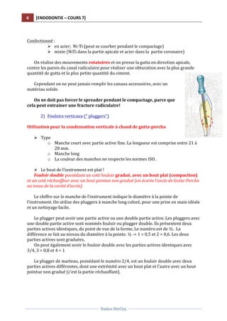 6	
   [ENDODONTIE	
  –	
  COURS	
  7]	
  
	
  
	
  	
  
Dadoo	
  DinCluj	
  
	
  
	
   	
  
	
  
	
  
Confectionné	
  :	
  	
  
Ø en	
  acier;	
  	
  Ni-­‐Ti	
  (peut	
  se	
  courber	
  pendant	
  le	
  compactage)	
  	
  
Ø mixte	
  (NiTi	
  dans	
  la	
  partie	
  apicale	
  et	
  acier	
  dans	
  la	
  	
  partie	
  coronaire)	
  	
  	
  	
  
	
  
On	
  réalise	
  des	
  mouvements	
  rotatoires	
  et	
  on	
  presse	
  la	
  gutta	
  en	
  direction	
  apicale,	
  
contre	
  les	
  parois	
  du	
  canal	
  radiculaire	
  pour	
  réaliser	
  une	
  obturation	
  avec	
  la	
  plus	
  grande	
  
quantité	
  de	
  gutta	
  et	
  la	
  plus	
  petite	
  quantité	
  du	
  ciment.	
  	
  
	
  
Cependant	
  on	
  ne	
  peut	
  jamais	
  remplir	
  les	
  canaux	
  accessoires,	
  avec	
  un	
  
matériau	
  solide.	
  	
  
	
  
On	
  ne	
  doit	
  pas	
  forcer	
  le	
  spreader	
  pendant	
  le	
  compactage,	
  parce	
  que	
  
cela	
  peut	
  entrainer	
  une	
  fracture	
  radiculaire!	
  
	
  
2) Fouloirs	
  verticaux	
  ("	
  pluggers")	
  
	
  
Utilisation	
  pour	
  la	
  condensation	
  verticale	
  à	
  chaud	
  de	
  gutta-­‐percha	
  	
  	
  
	
  
Ø Type	
  	
  
o Manche	
  court	
  avec	
  partie	
  active	
  fine.	
  La	
  longueur	
  est	
  comprise	
  entre	
  21	
  à	
  
28	
  mm.	
  	
  
o Manche	
  long	
  	
  
o La	
  couleur	
  des	
  manches	
  ne	
  respecte	
  les	
  normes	
  ISO.	
  	
  
	
  
Ø Le	
  bout	
  de	
  l’instrument	
  est	
  plat	
  !	
  
Fouloir	
  double	
  possédant	
  un	
  coté	
  fouloir	
  gradué,	
  avec	
  un	
  bout	
  plat	
  (compaction)	
  
et	
  un	
  coté	
  réchauffeur	
  avec	
  un	
  bout	
  pointue	
  non	
  gradué	
  (on	
  écarte	
  l’excès	
  de	
  Gutta-­‐Percha	
  
au	
  iveau	
  de	
  la	
  cavité	
  d’accès).	
  
	
  
Le	
  chiffre	
  sur	
  le	
  manche	
  de	
  l’instrument	
  indique	
  le	
  diamètre	
  à	
  la	
  pointe	
  de	
  
l’instrument.	
  On	
  utilise	
  des	
  pluggers	
  à	
  manche	
  long	
  coloré,	
  pour	
  une	
  prise	
  en	
  main	
  idéale	
  
et	
  un	
  nettoyage	
  facile.	
  	
  
	
  
Le	
  plugger	
  peut	
  avoir	
  une	
  partie	
  active	
  ou	
  une	
  double	
  partie	
  active.	
  Les	
  pluggers	
  avec	
  
une	
  double	
  partie	
  active	
  sont	
  nommés	
  fouloir	
  ou	
  plugger	
  double.	
  Ils	
  présentent	
  deux	
  
parties	
  actives	
  identiques,	
  du	
  point	
  de	
  vue	
  de	
  la	
  forme,	
  Le	
  numéro	
  est	
  de	
  ½.	
  	
  La	
  
différence	
  se	
  fait	
  au	
  niveau	
  du	
  diamètre	
  à	
  la	
  pointe.	
  ½	
  -­‐>	
  1	
  =	
  0,5	
  et	
  2	
  =	
  0,6.	
  Les	
  deux	
  
parties	
  actives	
  sont	
  graduées.	
  	
  
On	
  peut	
  également	
  avoir	
  le	
  fouloir	
  double	
  avec	
  les	
  parties	
  actives	
  identiques	
  avec	
  
3/4,	
  3	
  =	
  0,8	
  et	
  4	
  =	
  1	
  
	
  
Le	
  plugger	
  de	
  marteau,	
  possédant	
  le	
  numéro	
  2/4,	
  est	
  un	
  fouloir	
  double	
  avec	
  deux	
  
parties	
  actives	
  différentes,	
  dont	
  une	
  extrémité	
  avec	
  un	
  bout	
  plat	
  et	
  l’autre	
  avec	
  un	
  bout	
  
pointue	
  non	
  gradué	
  (c’est	
  la	
  partie	
  réchauffant).	
  	
  
	
  
 