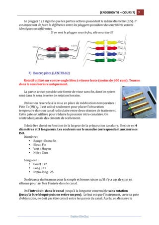 [ENDODONTIE	
  –	
  COURS	
  7]	
   7	
  
	
  
	
  	
  
Dadoo	
  DinCluj	
  
	
  
	
   	
  
Le	
  plugger	
  1/1	
  signifie	
  que	
  les	
  parties	
  actives	
  possèdent	
  le	
  même	
  diamètre	
  (0,5).	
  Il	
  
est	
  important	
  de	
  faire	
  la	
  différence	
  entre	
  les	
  pluggers	
  possédant	
  des	
  extrémités	
  actives	
  
identiques	
  ou	
  différentes.	
  	
  
Si	
  on	
  met	
  le	
  plugger	
  sous	
  le	
  feu,	
  elle	
  nous	
  tue	
  !!!	
  
	
  
	
  
3) Bourre-­‐pâtes	
  (LENTULLO)	
  
	
  
Rotatif	
  utilisé	
  sur	
  contre-­‐angle	
  bleu	
  à	
  vitesse	
  lente	
  (moins	
  de	
  600	
  rpm).	
  Tourne	
  
dans	
  le	
  sens	
  horaire	
  uniquement.	
  
	
  
La	
  partie	
  active	
  possède	
  une	
  forme	
  de	
  visse	
  sans	
  fin,	
  dont	
  les	
  spires	
  
sont	
  dans	
  le	
  sens	
  inverse	
  de	
  rotation	
  horaire.	
  
	
  
Utilisation	
  réservée	
  à	
  la	
  mise	
  en	
  place	
  de	
  médications	
  temporaires	
  :	
  
Pate	
   𝐶 𝑎(𝑂𝐻)!.	
  Il	
  est	
  utilisé	
  seulement	
  pour	
  placer	
  l’obturation	
  
temporaire	
  dans	
  un	
  canal	
  radiculaire	
  entre	
  deux	
  séances	
  de	
  traitement.	
  
Cette	
  pate	
  est	
  utilisée	
  pour	
  réduire	
  la	
  pression	
  intra-­‐canalaire.	
  On	
  
n’introduit	
  jamais	
  des	
  ciments	
  de	
  scellement.	
  	
  
	
  
Il	
  doit	
  être	
  choisi	
  en	
  fonction	
  de	
  la	
  largeur	
  de	
  la	
  préparation	
  canalaire.	
  Il	
  existe	
  en	
  4	
  
diamètres	
  et	
  3	
  longueurs.	
  Les	
  couleurs	
  sur	
  le	
  manche	
  correspondent	
  aux	
  normes	
  
ISO.	
  	
  
Diamètre	
  :	
  
• Rouge	
  :	
  Extra-­‐fin	
  	
  
• Bleu	
  :	
  Fin	
  	
  
• Vert	
  :	
  Moyen	
  	
  
• Noir	
  :	
  Gros	
  
	
  
Longueur	
  :	
  
• Court	
  :	
  17	
  
• Long	
  :	
  21	
  
• Extra-­‐long	
  :	
  25	
  
	
  
On	
  dépasse	
  du	
  foramen	
  pour	
  la	
  simple	
  et	
  bonne	
  raison	
  qu’il	
  n’y	
  a	
  pas	
  de	
  stop	
  en	
  
silicone	
  pour	
  arrêter	
  l’entrée	
  dans	
  le	
  canal.	
  	
  
	
  
On	
  l’introduit	
  	
  dans	
  le	
  canal	
  	
  jusqu’à	
  la	
  longueur	
  convenable	
  sans	
  rotation	
  
(jusqu’à	
  être	
  bloqué	
  puis	
  on	
  retire	
  un	
  peu).	
  	
  Le	
  but	
  est	
  que	
  l’instrument,	
  	
  avec	
  sa	
  pate	
  
d’obturation,	
  ne	
  doit	
  pas	
  être	
  coincé	
  entre	
  les	
  parois	
  du	
  canal.	
  Après,	
  on	
  démarre	
  le	
  
 