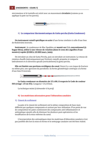 8	
   [ENDODONTIE	
  –	
  COURS	
  7]	
  
	
  
	
  	
  
Dadoo	
  DinCluj	
  
	
  
	
   	
  
micromoteur	
  et	
  le	
  Lentullo	
  est	
  retiré	
  avec	
  un	
  mouvement	
  circulaire	
  (comme	
  ça	
  on	
  
applique	
  la	
  pate	
  sur	
  les	
  parois).	
  
	
  
	
  
	
  
	
  
4) Le	
  compacteur	
  thermomécanique	
  de	
  Gutta-­‐percha	
  (Gutta	
  Condensor)	
  
	
  
	
  
Un	
  instrument	
  rotatif	
  spécifique	
  en	
  acier	
  d’une	
  forme	
  similaire	
  à	
  celle	
  d’une	
  lime	
  
de	
  Hedstroëm	
  inversée.	
  
	
  
Instrument	
  :	
  le	
  condenseur	
  de	
  Mac	
  Spadden	
  est	
  monté	
  sur	
  C.A.	
  conventionnel	
  (à	
  
bague	
  bleu),	
  utilisé	
  à	
  une	
  vitesse	
  de	
  rotation	
  (dans	
  le	
  sens	
  des	
  aiguilles	
  d'une	
  
montre)	
  rapide	
  (8	
  000	
  à	
  10	
  000	
  tours	
  /min).	
  	
  
	
  
On	
  introduit	
  un	
  cône	
  de	
  Gutta-­‐Percha,	
  puis	
  on	
  introduit	
  cet	
  instrument.	
  La	
  vitesse	
  de	
  
rotation	
  chauffe	
  (mécaniquement	
  par	
  friction),	
  ramolli,	
  propulse	
  et	
  compacte	
  
latéralement	
  et	
  en	
  direction	
  apicale	
  (verticalement)	
  la	
  gutta-­‐percha.	
  
	
  
Elle	
  est	
  limitée	
  aux	
  portions	
  rectilignes	
  du	
  canal.	
  Sinon	
  il	
  y	
  a	
  un	
  risque	
  de	
  fracture	
  
ou	
  même	
  pire,	
  une	
  agression	
  du	
  parodonte.	
  Sa	
  forme	
  géométrique	
  centrique	
  a	
  la	
  forme	
  
d’une	
  lime	
  H	
  inversée.	
  	
  
	
  
	
  
	
  
Le	
  Gutta	
  condensor	
  en	
  diamètre	
  de	
  25	
  à	
  80,	
  il	
  respecte	
  le	
  Code	
  de	
  couleur	
  
ISO	
  (rouge	
  :	
  25	
  ou	
  45)	
  ;	
  Longueur	
  =21/25mm.	
  	
  
	
  
La	
  technique	
  mixte	
  (à	
  demander	
  à	
  la	
  prof)	
  
	
  
	
  
4) Les	
  matériaux	
  nécessaires	
  pour	
  l’obturation	
  canalaire	
  
	
  
1) Ciment	
  de	
  scellement	
  
	
  
La	
  pate	
  et	
  le	
  ciment	
  de	
  scellement	
  ont	
  la	
  même	
  composition	
  de	
  base	
  mais	
  
diffèrent	
  par	
  quelques	
  composants	
  et	
  surtout	
  par	
  leur	
  utilisation.	
  D’un	
  point	
  de	
  vue	
  
de	
  composition	
  les	
  pates	
  contiennent	
  des	
  composants	
  anti-­‐inflammatoire	
  et	
  
antiseptique	
  ajoutés	
  afin	
  de	
  diminuer	
  les	
  douleurs	
  post-­‐opératoires	
  et	
  les	
  
insuffisances	
  de	
  la	
  mise	
  enforme	
  du	
  canal.	
  	
  
	
  
L’incorporation	
  des	
  antiseptiques	
  dans	
  les	
  matériaux	
  d’obturation	
  canalaire	
  n’est	
  
pas	
  justifiée	
  dès	
  lors	
  la	
  mise	
  en	
  forme	
  et	
  le	
  nettoyage	
  canalaire	
  ont	
  été	
  bien	
  réalisé.	
  	
  
	
  
 
