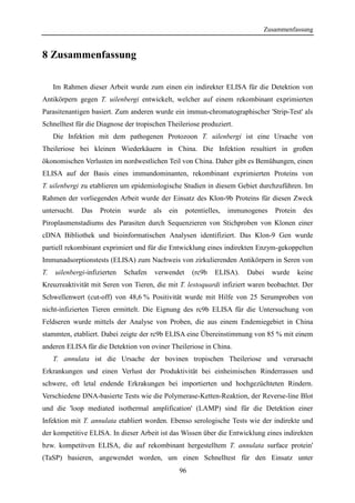 Zusammenfassung
96
8 Zusammenfassung
Im Rahmen dieser Arbeit wurde zum einen ein indirekter ELISA für die Detektion von
Antikörpern gegen T. uilenbergi entwickelt, welcher auf einem rekombinant exprimierten
Parasitenantigen basiert. Zum anderen wurde ein immun-chromatographischer 'Strip-Test' als
Schnelltest für die Diagnose der tropischen Theileriose produziert.
Die Infektion mit dem pathogenen Protozoon T. uilenbergi ist eine Ursache von
Theileriose bei kleinen Wiederkäuern in China. Die Infektion resultiert in großen
ökonomischen Verlusten im nordwestlichen Teil von China. Daher gibt es Bemühungen, einen
ELISA auf der Basis eines immundominanten, rekombinant exprimierten Proteins von
T. uilenbergi zu etablieren um epidemiologische Studien in diesem Gebiet durchzuführen. Im
Rahmen der vorliegenden Arbeit wurde der Einsatz des Klon-9b Proteins für diesen Zweck
untersucht. Das Protein wurde als ein potentielles, immunogenes Protein des
Piroplasmenstadiums des Parasiten durch Sequenzieren von Stichproben von Klonen einer
cDNA Bibliothek und bioinformatischen Analysen identifiziert. Das Klon-9 Gen wurde
partiell rekombinant exprimiert und für die Entwicklung eines indirekten Enzym-gekoppelten
Immunadsorptionstests (ELISA) zum Nachweis von zirkulierenden Antikörpern in Seren von
T. uilenbergi-infizierten Schafen verwendet (rc9b ELISA). Dabei wurde keine
Kreuzreaktivität mit Seren von Tieren, die mit T. lestoquardi infiziert waren beobachtet. Der
Schwellenwert (cut-off) von 48,6 % Positivität wurde mit Hilfe von 25 Serumproben von
nicht-infizierten Tieren ermittelt. Die Eignung des rc9b ELISA für die Untersuchung von
Feldseren wurde mittels der Analyse von Proben, die aus einem Endemiegebiet in China
stammten, etabliert. Dabei zeigte der rc9b ELISA eine Übereinstimmung von 85 % mit einem
anderen ELISA für die Detektion von oviner Theileriose in China.
T. annulata ist die Ursache der bovinen tropischen Theileriose und verursacht
Erkrankungen und einen Verlust der Produktivität bei einheimischen Rinderrassen und
schwere, oft letal endende Erkrakungen bei importierten und hochgezüchteten Rindern.
Verschiedene DNA-basierte Tests wie die Polymerase-Ketten-Reaktion, der Reverse-line Blot
und die 'loop mediated isothermal amplification' (LAMP) sind für die Detektion einer
Infektion mit T. annulata etabliert worden. Ebenso serologische Tests wie der indirekte und
der kompetitive ELISA. In dieser Arbeit ist das Wissen über die Entwicklung eines indirekten
bzw. kompetitven ELISA, die auf rekombinant hergestelltem T. annulata surface protein'
(TaSP) basieren, angewendet worden, um einen Schnelltest für den Einsatz unter
 