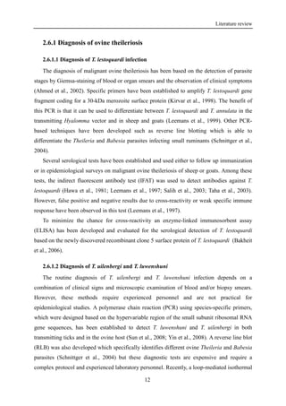 Literature review
12
2.6.1 Diagnosis of ovine theileriosis
2.6.1.1 Diagnosis of T. lestoquardi infection
The diagnosis of malignant ovine theileriosis has been based on the detection of parasite
stages by Giemsa-staining of blood or organ smears and the observation of clinical symptoms
(Ahmed et al., 2002). Specific primers have been established to amplify T. lestoquardi gene
fragment coding for a 30-kDa merozoite surface protein (Kirvar et al., 1998). The benefit of
this PCR is that it can be used to differentiate between T. lestoquardi and T. annulata in the
transmitting Hyalomma vector and in sheep and goats (Leemans et al., 1999). Other PCR-
based techniques have been developed such as reverse line blotting which is able to
differentiate the Theileria and Babesia parasites infecting small ruminants (Schnittger et al.,
2004).
Several serological tests have been established and used either to follow up immunization
or in epidemiological surveys on malignant ovine theileriosis of sheep or goats. Among these
tests, the indirect fluorescent antibody test (IFAT) was used to detect antibodies against T.
lestoquardi (Hawa et al., 1981; Leemans et al., 1997; Salih et al., 2003; Taha et al., 2003).
However, false positive and negative results due to cross-reactivity or weak specific immune
response have been observed in this test (Leemans et al., 1997).
To minimize the chance for cross-reactivity an enzyme-linked immunosorbent assay
(ELISA) has been developed and evaluated for the serological detection of T. lestoquardi
based on the newly discovered recombinant clone 5 surface protein of T. lestoquardi (Bakheit
et al., 2006).
2.6.1.2 Diagnosis of T. uilenbergi and T. luwenshuni
The routine diagnosis of T. uilenbergi and T. luwenshuni infection depends on a
combination of clinical signs and microscopic examination of blood and/or biopsy smears.
However, these methods require experienced personnel and are not practical for
epidemiological studies. A polymerase chain reaction (PCR) using species-specific primers,
which were designed based on the hypervariable region of the small subunit ribosomal RNA
gene sequences, has been established to detect T. luwenshuni and T. uilenbergi in both
transmitting ticks and in the ovine host (Sun et al., 2008; Yin et al., 2008). A reverse line blot
(RLB) was also developed which specifically identifies different ovine Theileria and Babesia
parasites (Schnittger et al., 2004) but these diagnostic tests are expensive and require a
complex protocol and experienced laboratory personnel. Recently, a loop-mediated isothermal
 