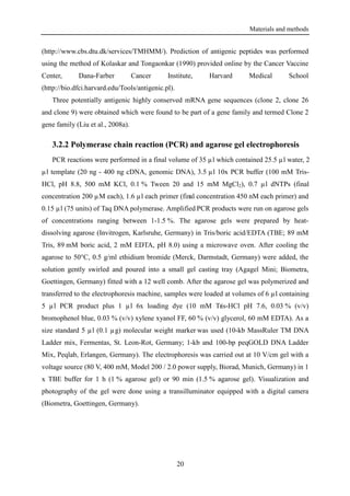 Materials and methods
20
(http://www.cbs.dtu.dk/services/TMHMM/). Prediction of antigenic peptides was performed
using the method of Kolaskar and Tongaonkar (1990) provided online by the Cancer Vaccine
Center, Dana-Farber Cancer Institute, Harvard Medical School
(http://bio.dfci.harvard.edu/Tools/antigenic.pl).
Three potentially antigenic highly conserved mRNA gene sequences (clone 2, clone 26
and clone 9) were obtained which were found to be part of a gene family and termed Clone 2
gene family (Liu et al., 2008a).
3.2.2 Polymerase chain reaction (PCR) and agarose gel electrophoresis
PCR reactions were performed in a final volume of 35 µl which contained 25.5 µl water, 2
µl template (20 ng - 400 ng cDNA, genomic DNA), 3.5 µl 10x PCR buffer (100 mM Tris-
HCl, pH 8.8, 500 mM KCl, 0.1 % Tween 20 and 15 mM MgCl2), 0.7 µl dNTPs (final
concentration 200 µM each), 1.6 µl each primer (final concentration 450 nM each primer) and
0.15 µl (75 units) of Taq DNA polymerase. Amplified PCR products were run on agarose gels
of concentrations ranging between 1-1.5 %. The agarose gels were prepared by heat-
dissolving agarose (Invitrogen, Karlsruhe, Germany) in Tris/boric acid/EDTA (TBE; 89 mM
Tris, 89 mM boric acid, 2 mM EDTA, pH 8.0) using a microwave oven. After cooling the
agarose to 50°C, 0.5 g/ml ethidium bromide (Merck, Darmstadt, Germany) were added, the
solution gently swirled and poured into a small gel casting tray (Agagel Mini; Biometra,
Goettingen, Germany) fitted with a 12 well comb. After the agarose gel was polymerized and
transferred to the electrophoresis machine, samples were loaded at volumes of 6 µl containing
5 µl PCR product plus 1 µl 6x loading dye (10 mM Tris-HCl pH 7.6, 0.03 % (v/v)
bromophenol blue, 0.03 % (v/v) xylene xyanol FF, 60 % (v/v) glycerol, 60 mM EDTA). As a
size standard 5 µl (0.1 µg) molecular weight marker was used (10-kb MassRuler TM DNA
Ladder mix, Fermentas, St. Leon-Rot, Germany; 1-kb and 100-bp peqGOLD DNA Ladder
Mix, Peqlab, Erlangen, Germany). The electrophoresis was carried out at 10 V/cm gel with a
voltage source (80 V, 400 mM, Model 200 / 2.0 power supply, Biorad, Munich, Germany) in 1
x TBE buffer for 1 h (1 % agarose gel) or 90 min (1.5 % agarose gel). Visualization and
photography of the gel were done using a transilluminator equipped with a digital camera
(Biometra, Goettingen, Germany).
 