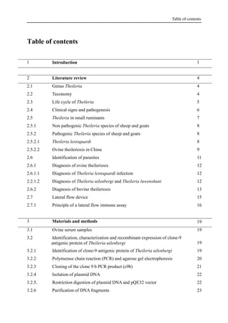 Table of contents
Table of contents
1 Introduction 1
2 Literature review 4
2.1 Genus Theileria 4
2.2 Taxonomy 4
2.3 Life cycle of Theileria 5
2.4 Clinical signs and pathogenesis 6
2.5 Theileria in small ruminants 7
2.5.1 Non pathogenic Theileria species of sheep and goats 8
2.5.2 Pathogenic Theileria species of sheep and goats 8
2.5.2.1 Theileria lestoquardi 8
2.5.2.2 Ovine theileriosis in China 9
2.6 Identification of parasites 11
2.6.1 Diagnosis of ovine theileriosis 12
2.6.1.1 Diagnosis of Theileria lestoquardi infection 12
2.2.1.2 Diagnosis of Theileria uilenbergi and Theileria luwenshuni 12
2.6.2 Diagnosis of bovine theileriosis 13
2.7 Lateral flow device 15
2.7.1 Principle of a lateral flow immune assay 16
3 Materials and methods 19
3.1 Ovine serum samples 19
3.2 Identification, characterization and recombinant expression of clone-9
antigenic protein of Theileria uilenbergi 19
3.2.1 Identification of clone-9 antigenic protein of Theileria uilenbergi 19
3.2.2 Polymerase chain reaction (PCR) and agarose gel electrophoresis 20
3.2.3 Cloning of the clone 9 b PCR product (c9b) 21
3.2.4 Isolation of plasmid DNA 22
3.2.5. Restriction digestion of plasmid DNA and pQE32 vector 22
3.2.6 Purification of DNA fragments 23
 
