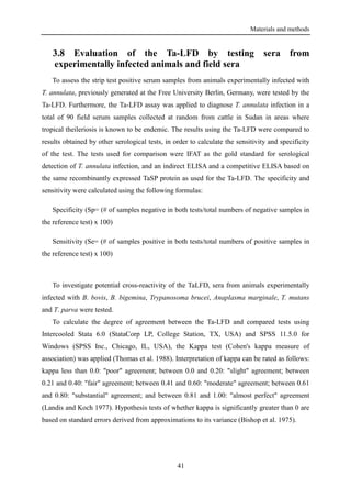 Materials and methods
41
3.8 Evaluation of the Ta-LFD by testing sera from
experimentally infected animals and field sera
To assess the strip test positive serum samples from animals experimentally infected with
T. annulata, previously generated at the Free University Berlin, Germany, were tested by the
Ta-LFD. Furthermore, the Ta-LFD assay was applied to diagnose T. annulata infection in a
total of 90 field serum samples collected at random from cattle in Sudan in areas where
tropical theileriosis is known to be endemic. The results using the Ta-LFD were compared to
results obtained by other serological tests, in order to calculate the sensitivity and specificity
of the test. The tests used for comparison were IFAT as the gold standard for serological
detection of T. annulata infection, and an indirect ELISA and a competitive ELISA based on
the same recombinantly expressed TaSP protein as used for the Ta-LFD. The specificity and
sensitivity were calculated using the following formulas:
Specificity (Sp= (# of samples negative in both tests/total numbers of negative samples in
the reference test) x 100)
Sensitivity (Se= (# of samples positive in both tests/total numbers of positive samples in
the reference test) x 100)
To investigate potential cross-reactivity of the TaLFD, sera from animals experimentally
infected with B. bovis, B. bigemina, Trypanosoma brucei, Anaplasma marginale, T. mutans
and T. parva were tested.
To calculate the degree of agreement between the Ta-LFD and compared tests using
Intercooled Stata 6.0 (StataCorp LP, College Station, TX, USA) and SPSS 11.5.0 for
Windows (SPSS Inc., Chicago, IL, USA), the Kappa test (Cohen's kappa measure of
association) was applied (Thomas et al. 1988). Interpretation of kappa can be rated as follows:
kappa less than 0.0: "poor" agreement; between 0.0 and 0.20: "slight" agreement; between
0.21 and 0.40: "fair" agreement; between 0.41 and 0.60: "moderate" agreement; between 0.61
and 0.80: "substantial" agreement; and between 0.81 and 1.00: "almost perfect" agreement
(Landis and Koch 1977). Hypothesis tests of whether kappa is significantly greater than 0 are
based on standard errors derived from approximations to its variance (Bishop et al. 1975).
 