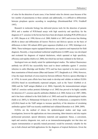 Publication 2
62
of value for the detection of acute cases, it has limited value for chronic cases because of the
low number of parasitaemia in those animals and additionally, it is difficult to differentiate
between piroplasm species according to morphology (Hooshmand-Rad 1974; Friedhoff
1997).
Research in molecular biology has delivered precise tools for the detection of parasite
DNA and a number of PCR-based assays with high sensitivity and specificity for the
diagnosis of T. annulata in the bovine host have been developed, including PCR (d'Oliveira et
al. 1995; Shayan et al. 1998; Kirvar et al. 2000; Habibi et al. 2007) and reverse line blotting
(RLB) to detect and differentiate all known Theileria and Babesia species on the basis of
differences in their 18S subunit rRNA gene sequences (Gubbels et al. 1999; Schnittger et al.
2004). These techniques require equipped laboratories, are expensive and impractical for field
diagnosis. Recently, a loop-mediated isothermal amplification (LAMP) assay was developed
and evaluated for diagnosis of tropical theileriosis, which operated at high specificity,
efficiency and rapidity (Salih et al. 2008), but which has not been validated in the field yet.
Serological tests are ideally suited for epidemiological studies. The indirect fluorescence
antibody test (IFAT) has successfully been used to detect antibodies against T. annulata
infection in cattle (Burridge and Kimber 1973) and has been reported to be more sensitive
than examination of blood smears (Dhar and Gautam 1977; Darghouth et al. 1996). However,
it has the major drawback of cross-reactivity between different Theileria species (Burridge et
al. 1974). In recent years efforts have been made to develop and validate an indirect ELISA
(iELISA) based on recombinantly expressed antigens, such as the Tams1 (Gubbels et al.
2000) and the TaSP antigen (Bakheit et al. 2004). Especially the immunodominant antigen
TaSP (T. annulata surface protein) (Schnittger et al. 2002) has proved to be highly suitable
for detection of T. annulata specific antibodies (Bakheit et al. 2004; Seitzer et al. 2007, 2008),
and it has been validated in the field (Salih et al. 2005) and used for epidemiological studies
(Salih et al. 2007a, b; Mohammad Al-Saeed et al. 2010). Furthermore, a competitive ELISA
(cELISA) based on the TaSP antigen to increase specificity of the detection of circulating
antibodies against TaSP was recently established and validated (Renneker et al. 2008, 2009).
ELISAs are the method of choice for epidemiological studies and large scale
investigations, however the applications are time-consuming, labor-intensive and also require
professional personnel, special laboratory materials and equipment. Hence, a convenient,
rapid and sensitive diagnostic test, such as an immunochromatographic test that does not
require instrumentation or specially trained personnel, would be extremely valuable for the
use in both clinical and field applications for the diagnosis of tropical theileriosis. Given the
 