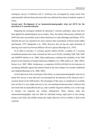 Introduction
3
serological surveys of infection with T. uilenbergi was investigated by using serum from
experimentally infected sheep and serum that was collected from sheep of endemic regions in
China.
Second part: Development of an immunochromatographic strip test (ICT) for the
detection of T. annulata infection
Regarding the serological methods for detecting T. annulata antibodies, many tests have
been applied for epidemiological survey studies. Thus, the indirect fluorescence antibody test
(IFAT) has been successfully used to detect theileriosis in cattle (Burridge and Kimber, 1973),
whereby this test was reported to be more sensitive than examination of blood smears (Dhar
and Gautam, 1977; Darghouth et al., 1996). However, this test has the major drawback of
showing cross-reactivity between different Theileria species (Burridge et al., 1974).
In an effort to develop a T. annulata specific indirect ELISA, a number of T. annulata
recombinant proteins have been evaluated for their use in ELISA, including TaSP, TaD, TaSE
and TaHSP70 (Seitzer et al., 2008). Many publications confirmed the suitability of the TaSP
protein for the detection of tropical theileriosis (Bakheit et al., 2004; Salih et al., 2005, 2007a;
Seitzer et al., 2007, 2008). Furthermore, a competitive ELISA (cELISA) for the detection of
circulating antibodies against the parasite based on the same antigen was recently established
and validated (Renneker et al., 2008, 2009).
In the framework of the second part of this thesis, an immunochromatographic strip test (a
lateral flow device or 'pen-side test') was developed for the detection of the infection with T.
annulata based on the TaSP protein. The advantages of this assay in comparison to available
tests are that it is very simple and easy to use, not requiring trained personnel, it delivers fast
test results that are analyzable by the eye, and it exhibits long-term stability over a wide range
of climates not requiring any cooling (refrigerator). These features make this
immunochromatographic strip test ideal for individual testing, rapid point of care testing,
testing in the field, and reliable testing that might otherwise not be available to third world
countries.
 