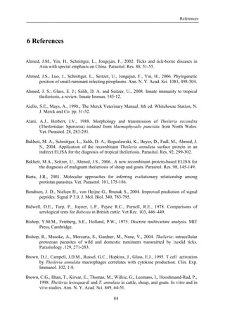 References
84
6 References
Ahmed, J.M., Yin, H., Schnittger, L., Jongejan, F., 2002. Ticks and tick-borne diseases in
Asia with special emphasis on China. Parasitol. Res. 88, 51-55.
Ahmed, J.S., Luo, J., Schnittger, L., Seitzer, U., Jongejan, F., Yin, H., 2006. Phylogenetic
position of small-ruminant infecting piroplasms. Ann. N. Y. Acad. Sci. 1081, 498-504.
Ahmed, J. S.; Glass, E. J.; Salih, D. A. and Seitzer, U., 2008. Innate immunity to tropical
theileriosis, a review. Innate Immun. 145-12.
Aiello, S.E., Mays, A., 1998., The Merck Veterinary Manual. 8th ed. Whitehouse Station, N.
J. Merck and Co. pp. 31-32.
Alani, A.J., Herbert, I.V., 1988. Morphology and transmission of Theileria recondita
(Theileriidae: Sporozoa) isolated from Haemaphysalis punctata from North Wales.
Vet. Parasitol. 28, 283-291.
Bakheit, M. A., Schnittger, L., Salih, D. A., Boguslawski, K., Beyer, D., Fadl, M., Ahmed, J.
S., 2004. Application of the recombinant Theileria annulata surface protein in an
indirect ELISA for the diagnosis of tropical theileriosis. Parasitol. Res. 92, 299-302.
Bakheit, M.A., Seitzer, U., Ahmed, J.S., 2006., A new recombinant protein-based ELISA for
the diagnosis of malignant theileriosis of sheep and goats. Parasitol. Res. 98, 145-149.
Barta, J.R., 2001. Molecular approaches for inferring evolutionary relationship among
protistan parasites. Vet. Parasitol. 101, 175-186.
Bendtsen, J. D., Nielsen H., von Heijne G., Brunak S., 2004. Improved prediction of signal
peptides: Signal P 3.0. J. Mol. Biol. 340, 783-795.
Bidwell, D.E., Turp, P., Joyner, L.P., Payne R.C., Purnell, R.E., 1978. Comparisons of
serological tests for Babesia in British cattle. Vet Rec. 103, 446–449.
Bishop, Y.M.M., Feinberg, S.E., Holland, P.W., 1975. Discrete multivariate analysis. MIT
Press, Cambridge.
Bishop, R., Musoke, A., Morzaria, S., Gardner, M., Nene, V., 2004. Theileria: intracellular
protozoan parasites of wild and domestic ruminants transmitted by ixodid ticks.
Parasitology .129, 271-283.
Brown, D.J., Campell, J.D.M., Russel, G.C., Hopkins, J., Glass, E.J., 1995. T cell activation
by Theileria annulata macrophages correlates with cytokine production. Clin. Exp.
Immunol. 102, 1-8.
Brown, C.G., Ilhan, T., Kirvar, E., Thomas, M., Wilkie, G., Leemans, I., Hooshmand-Rad, P.,
1998. Theileria lestoquardi and T. annulata in cattle, sheep, and goats. In vitro and in
vivo studies. Ann. N. Y. Acad. Sci. 849, 44-51.
 