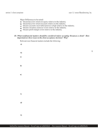 section 1: client acceptance case 1.1: ocean Manufacturing, Inc.
InsTrucTor resource Manual — Do noT copy or reDIsTrIbuTe
9 InsTrucTor resource Manual — Do noT copy or reDIsTrIbuTe 9
Major Differences to be noted:
a)
b)
c)
d)
e)
Ocean has a low return on equity relative to the industry.
Ocean has a low return on assets relative to the industry.
Ocean’s accounts receivable turnover is high relative to the industry.
Ocean’s inventory turnover is low relative to the industry.
Ocean’s profit margin is low relative to the industry.
[3] What nonfinancial matters should be considered before accepting Ocean as a client? How
important are these issues to the client acceptance decision? Why?
Relevant non-financial matters include the following:
a)
b)
c)
d)
e)
f)
g)
h)
i)
 