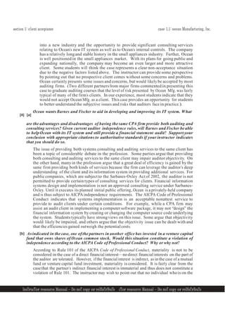 section 1: client acceptance case 1.1: ocean Manufacturing, Inc.
InsTrucTor resource Manual — Do noT copy or reDIsTrIbuTe
1
1
InsTrucTor resource Manual — Do noT copy or reDIsTrIbuTe 1
1
[4] [a]
into a new industry and the opportunity to provide significant consulting services
relating to Ocean’s new IT system as well as to Ocean’s internal controls. The company
has a relatively longand stable history in the small appliances industry. Further, Ocean
is well positioned in the small appliances market. With its plans for going public and
expanding nationally, the company may become an even larger and more attractive
client. Some students will think the case represents a clear non-acceptance situation
due to the negative factors listed above. The instructor can provide some perspective
by pointing out that no prospective client comes without some concerns and problems.
Ocean certainly presents some issues and concerns, but would likely be accepted by most
auditing firms. (Two different partners from major firms commented in presenting this
case to graduate auditing courses that the level of risk presented by Ocean Mfg. was fairly
typical of many of the firm’s clients. In our experience, most students indicate that they
would not accept Ocean Mfg. as a client. This case provides an opportunity for students
to better understand the subjective issues and risks that auditors face in practice.).
Ocean wants Barnes and Fischer to aid in developing and improving its IT system. What
are the advantages and disadvantages of having the same CPA firm provide both auditing and
consulting services? Given current auditor independence rules, will Barnes and Fischer be able
to help Ocean with its IT system and still provide a financial statement audit? Support your
conclusion with appropriate citations to authoritative standards if your instructor indicates
that you should do so.
The issue of providing both systems consulting and auditing services to the same client has
been a topic of considerable debate in the profession. Some parties argue that providing
both consulting and auditing services to the same client may impair auditor objectivity. On
the other hand, manyin the profession argue that a great deal of efficiency is gained by the
same firm providing both kinds of services because the firm can leverage the auditor’s deep
understanding of the client and its information system in providing additional services. For
public companies, which are subject to the Sarbanes-Oxley Act of 2002, the auditor is not
permitted to provide certain types of consulting services for clients. Financial information
systems design and implementation is not an approved consulting service under Sarbanes-
Oxley. Until it executes its planned initial public offering, Ocean is a privately-held company
and is thus subject to AICPA independence requirements. The AICPA Code of Professional
Conduct indicates that systems implementation is an acceptable nonattest service to
provide to audit clients under certain conditions. For example, while a CPA firm may
assist an audit client in implementing a computer software package, it may not “design” the
financial information system by creating or changing the computer source code underlying
the system. Students typically have strong views on this issue. Some argue that objectivity
would likely be impaired, and others argue that the objectivity issue can be dealt with and
that the efficiencies gained outweigh the potentialcosts.
[b] Asindicated in the case, one of the partners in another office has invested in a venture capital
fund that owns shares of Ocean common stock. Would this situation constitute a violation of
independence according to the AICPA Code of Professional Conduct? Why or why not?
According to Rule 101 of the AICPA Code of Professional Conduct, materiality is not to be
considered in the case of a direct financial interest—no direct financial interests on the part of
the auditor are tolerated. However, ifthe financial interest is indirect, as in the case of a mutual
fund or venture capital fund investment, materiality is considered. It is fairly clear from the
case that the partner’s indirect financial interest is immaterial and thus does not constitute a
violation of Rule 101. The instructor may wish to point out that no individual who is on the
 
