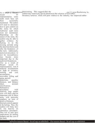 section 1: client acceptance case 1.1: ocean Manufacturing, Inc.
InsTrucTor resource Manual — Do noT copy or reDIsTrIbuTe
1
1
InsTrucTor resource Manual — Do noT copy or reDIsTrIbuTe 1
1
As a result of Ocean’s
recent IT
implementation, some
audit trails have not
been successfully
maintained. The auditor
will need to determine
how to gain comfort on
the items for which
traditional audit trails
were not maintained.
Depending on the
nature of the items, the
auditor may be able to
gather evidence by
backing in to the
missing periods using
the data from before and
after the breakdown of
the trails. Additionally,
analytical procedures to
test for reasonableness
may become more
important due to the
audit trail breakdowns.
Also as a result of
Ocean’s recent IT
implementation, risk of
material misstatement
is high in inventory
tracking and cost
accumulation,
receivables billing and
aging, payroll
deductions, payables
balances, and balance
sheet account
classifications.
Substantive
procedures with
relatively large sample
sizes will likely play an
important role in these
areas, with particular
emphasis on tests of
details of balances.
Internal controls appear
to be lacking. Thus, the
auditor will likely have
to rely heavily on
substantive procedures.
This will in turn have
implications for staffing
budgets and the cost of
the audit.
Accounts Receivable
turnover, while good, is
deteriorating. This suggests that the
auditor may want to pay special attention to the valuation of receivables.
Inventory turnover, while still poor relative to the industry, has improved rather
 