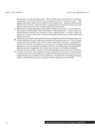 section 1: client acceptance case 1.1: ocean Manufacturing, Inc.
InsTrucTor resource Manual — Do noT copy or reDIsTrIbuTe
10
f)
g)
h)
dramatically over the past three years. This could be due to more effective inventory
management, but may also be due to misstatements in the inventory account. This
suggests the auditor may want to emphasize the completeness, valuation, and accuracy
objectives for inventory. Since the client is a manufacturer with relatively large inventory
balances, the audit of inventory will be a majorfocus of the audit.
Ocean’s profit margin percentage and return on equity are low relative to the industry.
The auditor should identify and corroborate a viable explanation. These factors are
likely related to Ocean’s cost structure or the competitiveness of Ocean’s region or
product set. However, the issue is worth investigating as these ratios may be seen as red
flags for fraud risk.
The predecessor auditor indicated that Ocean’s management tended to become aggressive
in the treatment of accruals and revenue recognition toward the year-end. This is clearly
an area where the auditors will want to focus a great deal of attention, increasing the
extent of cut-off tests, reasonableness of accruals, etc. Frequent material fourth-quarter
adjustments are also considered a red flag for fraud, so the audit program should probably
take into accounta heightened risk of fraud, in accordance with auditing standards.
Since the successor auditor will take onthe audit subsequent to year-end, some cut-off and
inventory issues arise. For ending inventory in particular, the successor will either have
to relyon the work of the predecessor auditor (if the predecessor observed the client’s
ending inventory procedures) or gain comfort by “backing into” the ending inventory
balance via alternative procedures, such as roll-backs and tests of transactions.
 