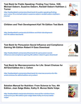 Test Bank for Public Speaking: Finding Your Voice, 10/E,
Michael Osborn, Suzanne Osborn, Randall Osborn Kathleen J.
Turner
http://testbankbell.com/product/test-bank-for-public-speaking-finding-
your-voice-10-e-michael-osborn-suzanne-osborn-randall-osborn-kathleen-
j-turner/
Children and Their Development Kail 7th Edition Test Bank
http://testbankbell.com/product/children-and-their-development-
kail-7th-edition-test-bank/
Test Bank for Persuasion Social Influence and Compliance
Gaining 5th Edition Robert H Gass Download
http://testbankbell.com/product/test-bank-for-persuasion-social-
influence-and-compliance-gaining-5th-edition-robert-h-gass-download/
Test Bank for Macroeconomics for Life: Smart Choices for
All?2nd Edition Avi J. Cohen
http://testbankbell.com/product/test-bank-for-macroeconomics-for-life-
smart-choices-for-all2nd-edition-avi-j-cohen/
Solution Manual for Nutrition: From Science to You, 4th
Edition, Joan Salge Blake, Kathy D. Munoz Stella Volpe
http://testbankbell.com/product/solution-manual-for-nutrition-from-
science-to-you-4th-edition-joan-salge-blake-kathy-d-munoz-stella-
volpe/
 
