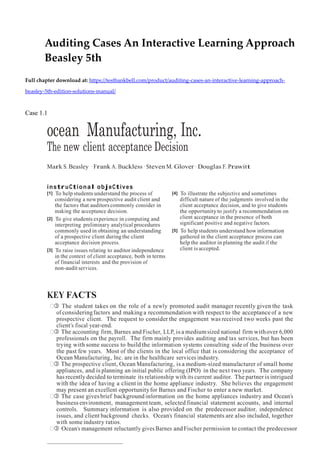 Auditing Cases An Interactive Learning Approach
Beasley 5th
Full chapter download at: https://testbankbell.com/product/auditing-cases-an-interactive-learning-approach-
beasley-5th-edition-solutions-manual/
Case 1.1
ocean Manufacturing, Inc.
The new client acceptance Decision
Mark S. Beasley · Frank A. Buckless · Steven M. Glover · Douglas F. Prawitt
instruCtional objeCtives
[1] To help students understand the process of
considering a new prospective audit client and
the factors that auditors commonly consider in
making the acceptance decision.
[2] To give students experience in computing and
interpreting preliminary analytical procedures
commonly used in obtaining an understanding
of a prospective client during the client
acceptance decision process.
[3] To raise issues relating to auditor independence
in the context of client acceptance, both in terms
of financial interests and the provision of
non-audit services.
[4] To illustrate the subjective and sometimes
difficult nature of the judgments involved in the
client acceptance decision, and to give students
the opportunity to justify a recommendation on
client acceptance in the presence of both
significant positive and negative factors.
[5] To help students understand how information
gathered in the client acceptance process can
help the auditor in planning the audit if the
client is accepted.
KEY FACTS
 The student takes on the role of a newly promoted audit manager recently given the task
of consideringfactors and making a recommendation with respect to the acceptance of a new
prospective client. The request to consider the engagement was received two weeks past the
client’s fiscal year-end.
 The accounting firm, Barnes and Fischer, LLP, is a mediumsized national firm withover 6,000
professionals on the payroll. The firm mainly provides auditing and tax services, but has been
trying with some success to build the information systems consulting side of the business over
the past few years. Most of the clients in the local office that is considering the acceptance of
Ocean Manufacturing, Inc. are in the healthcare services industry.
 The prospective client, Ocean Manufacturing, is a medium-sized manufacturer of small home
appliances, and is planning an initial public offering (IPO) in the next two years. The company
has recently decided to terminate its relationship with its current auditor. The partner is intrigued
with the idea of having a client in the home appliance industry. She believes the engagement
may present an excellent opportunityfor Barnes and Fischer to enter a new market.
 The case givesbrief background information on the home appliances industry and Ocean’s
business environment, management team, selected financial statement accounts, and internal
controls. Summary information is also provided on the predecessor auditor, independence
issues, and client background checks. Ocean’s financial statements are also included, together
with some industry ratios.
 Ocean’s management reluctantly gives Barnes and Fischer permission to contact the predecessor
 