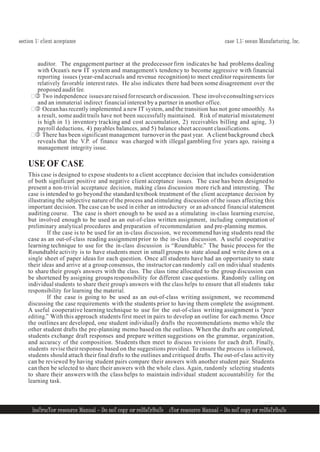 section 1: client acceptance case 1.1: ocean Manufacturing, Inc.
InsTrucTor resource Manual — Do noT copy or reDIsTrIbuTe
4 InsTrucTor resource Manual — Do noT copy or reDIsTrIbuTe 4
auditor. The engagement partner at the predecessor firm indicates he had problems dealing
with Ocean’s new IT system and management’s tendency to become aggressive with financial
reporting issues (year-end accruals and revenue recognition) to meet creditor requirements for
relatively favorable interest rates. He also indicates there had been some disagreement over the
proposed audit fee.
 Two independence issuesare raised forresearch ordiscussion. These involveconsultingservices
and an immaterial indirect financial interest by a partner in another office.
 Oceanhas recently implemented a new IT system, and the transition has not gone smoothly. As
a result, someaudit trails have not been successfully maintained. Risk of material misstatement
is high in 1) inventory tracking and cost accumulation, 2) receivables billing and aging, 3)
payroll deductions, 4) payables balances, and 5) balance sheet account classifications.
 There has been significant management turnover in the past year. A client background check
reveals that the V.P. of finance was charged with illegal gambling five years ago, raising a
management integrity issue.
USE OF CASE
This case is designed to expose students to a client acceptance decision that includes consideration
of both significant positive and negative client acceptance issues. The case has been designed to
present a non-trivial acceptance decision, making class discussion more rich and interesting. The
case is intended to go beyond the standard textbook treatment of the client acceptance decision by
illustrating the subjective nature of the process and stimulating discussion of the issues affecting this
important decision. The case can be used in either an introductory or an advanced financial statement
auditing course. The case is short enough to be used as a stimulating in-class learning exercise,
but involved enough to be used as an out-of-class written assignment, including computation of
preliminary analytical procedures and preparation of recommendation and pre-planning memos.
If the case is to be used for an in-class discussion, we recommend having students read the
case as an out-of-class reading assignment prior to the in-class discussion. A useful cooperative
learning technique to use for the in-class discussion is “Roundtable.” The basic process for the
Roundtable activity is to have students meet in small groups to state aloud and write down on a
single sheet of paper ideas for each question. Once all students have had an opportunity to state
their ideas and arrive at a group consensus, the instructor can randomly call on individual students
to share their group’s answers with the class. The class time allocated to the group discussion can
be shortened by assigning groups responsibility for different case questions. Randomly calling on
individual students to share their group’s answers with the class helps to ensure that all students take
responsibility for learning the material.
If the case is going to be used as an out-of-class writing assignment, we recommend
discussing the case requirements with the students prior to having them complete the assignment.
A useful cooperative learning technique to use for the out-of-class writing assignment is “peer
editing.” With this approach students first meet in pairs to develop an outline for each memo. Once
the outlines are developed, one student individually drafts the recommendations memo while the
other student drafts the pre-planning memo based on the outlines. When the drafts are completed,
students exchange draft responses and prepare written suggestions on the grammar, organization,
and accuracy of the composition. Students then meet to discuss revisions for each draft. Finally,
students revise their responses based on the suggestions provided. To ensure the process is followed,
students should attach their final drafts to the outlines and critiqued drafts. The out-of-class activity
can be reviewed by having student pairs compare their answers with another student pair. Students
can then be selected to share their answers with the whole class. Again, randomly selecting students
to share their answers with the class helps to maintain individual student accountability for the
learning task.
 