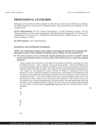 section 1: client acceptance case 1.1: ocean Manufacturing, Inc.
InsTrucTor resource Manual — Do noT copy or reDIsTrIbuTe
5 InsTrucTor resource Manual — Do noT copy or reDIsTrIbuTe 5
PROFESSIONAL STANDARDS
References to AU sections have been updated to reflect the new codification of ASB clarity standards.
PCAOB standards are referenced by standard number. Relevant professional standards for this
assignment are:
AICPA ASB Standards: AU 210, “Terms of Engagement,” AU 300, “Planning an Audit,” AU 510,
“Opening Balances --Initial Audit Engagements, Including Reaudit Engagements,” ET Section 101
“Independence,” ET Section 301, “Confidential Client Information,” and QC Section 10, “A Firm's
System of Quality Control.”
PCAOB Standards: AS9, "Audit Planning.”
Questions and suGGested solutions
NOTE: The underlying attendance, facts, numbers, and suggested solutions have changed in the
5th edition to address the availability of solutions of prior editions for sale on the internet.
[1] The client acceptance process can be quite complex. Identify five procedures an auditor should
perform in determining whether to accept a client. Which of these five are required by auditing
standards?
There are many activities that are reasonable for an auditor to perform in making the client
acceptance decision. Thus, students’ answers will vary greatly. Relevant standards (see
prior listing) require that the audit firm establish quality control procedures to determine
whether a client should be accepted. The audit firm also must determine its independence
with respect to the prospective client, evaluate its ability to adequately service the
prospective client, evaluate the integrity of management, and attempt to communicate with
the predecessorauditor after obtaining permission from the prospective client to discuss
confidential matters. Once these steps are taken the client and auditor must come to an
agreement on various issues such as the nature and limitations of the specific services to
be rendered, the expected cooperation of client personnel, the anticipated audit start and
end dates, and an estimated audit fee. Below are some of the more common and important
activities (those activities that are specifically required by relevant standards begin with an
asterisk):
a)
b)
c)
d)
e)
f)
g)
h)
 
