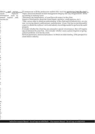 section 1: client acceptance case 1.1: ocean Manufacturing, Inc.
InsTrucTor resource Manual — Do noT copy or reDIsTrIbuTe
6 InsTrucTor resource Manual — Do noT copy or reDIsTrIbuTe 6
Obtain and review
client financial
information such as
annual reports and
income tax
r
e
t
u
r
n
s
.
*
E
v
a
l
u
a
t
e
t
h
e
i
n
t
e
g
r
i
t
y
o
f
c
l
i
e
n
t
m
a
n
a
g
e
m
e
n
t
.
*Communicate with the predecessor auditor after receiving permission from the client.
Topics discussed should include management integrity and any disagreements about
accounting or auditing issues.
*Determine the independence of your firm with respect to the client.
Inquire of third parties about the client (banks, attorneys, credit agencies, etc.).
*Take various steps to obtain an understanding of the client and its industry (e.g., on-site
tour, reviewing industry publications), and determine if your firm has or can reasonably
expect to obtain the technical skills and industry knowledge needed to perform the audit
properly.
Consider whether the client has any unusual or special circumstances that will require
special attention by your firm. Also consider whether issues such as litigation or going-
concernproblems exist for the client.
Perform preliminary analytical procedures to obtain an understanding of the prospective
client and its industry.
 