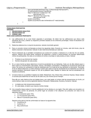 Lógica y Programación Instituto Tecnológico Metropolitano
tipo=LeerVariable.leerEntero("Tipo: [1] Nacional |[2] Internacional?");
int valorLlamada=duracion*valorMinuto;
if(tipo==2 && hora>=12 && hora<=18)
valorLlamada*=0.9;
if(tipo==1 && (hora>=22 || hora<=9))
valorLlamada*=0.95;
System.out.println();
System.out.println("El valor de llamada es $ "+valorLlamada);
}
}
PROBLEMAS PROPUESTOS
OBTENER
1. SEUDOCODIGO ANALITICO
2. SEUDOCODIGO OO
3. CODIGO JAVA
PARA CADA EJERCICIO PROPUESTO
4. Las calificaciones de un curso tienen asignados 4 porcentajes. Se deben leer las calificaciones que obtuvo cada
estudiante del curso y obtener su respectivo promedio basados en los anteriores porcentajes. Indicar el estudiante con
mejor promedio.
5. Dadas las estaturas de un conjunto de personas, calcular el promedio general.
6. Para un conocido número de llamadas se tienen los siguientes datos: Duración en minutos, valor del minuto y tipo de
destino (nacional e internacional). Calcular el valor total de las llamadas por cada tipo.
7. Para la realización de un pentatlón (competencia que consta de 5 pruebas a realizarse en un sólo día: tiro con pistola,
esgrima, natación 200 metros libres, equitación de obstáculos y carrera a campo-traviesa.) se inscriben determinado
número de participantes. De cada uno se obtiene el nombre, el puntaje en cada prueba y el sexo. Calcular
• Pruebas en que dominan las mujeres
• Nombre del ganador de cada prueba
8. En un censo barrial se desea determinar el nivel de escolaridad de sus habitantes. Cada uno de ellos deberá pasar a
decir cuál es su nivel (Primaria, Secundaria, Técnico, Tecnológico, Universitario y Postgrado) en el transcurso del día del
censo. Se conoce con anticipación el total de habitantes pero no el total de los que aportarán la información. Terminado
el día se deberá determinar si existe suficiente muestra para saber el nivel de escolaridad de los habitantes (si el total de
quienes aportaron información supera el 10% de la población total). Realizar el cálculo del nivel de escolaridad si la
muestra es suficiente.
9. Un banco tiene en su portafolio 4 tarjetas de crédito: MasterCard, Visa, Diners Club y American Express. Desea realizar
un proceso para determinar el nivel de uso de cada una y los montos que se manejan.
Para ello por cada cliente se lee que tarjetas tiene y por cada tarjeta, el número total de transacciones en el año y el
monto total por cada uno de los siguientes destinos: Educación, Restaurantes, Eventos y Comercio. Calcular
• La tarjeta que más transacciones presenta
• En cada tarjeta, el destino que mayores montos maneja
10. Una compañía desea evaluar el nivel de satisfacción de los clientes en una región. Para ello realiza una encuesta a un
indeterminado número de personas. En primer lugar se consulta si han adquirido sus productos con base en los
siguientes rangos:
• 0 a 2 productos (peso 15%)
• 2 a 10 productos (peso 40%)
• Más de 10 productos (peso 55%)
Seguido se les pide el nivel de conformidad con base en la siguiente lista:
• Inconforme (0)
• Conforme (1)
• Muy conforme (2)
•
www.dariolara.com dariolara@hotmail.com
10
 