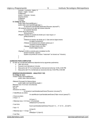 Lógica y Programación Instituto Tecnológico Metropolitano
cociente = (cociente - digito) / 2
binario = digito + binario
FinMientras
binario = cociente + binario
Imprima binario
FinMetodo
FinClase
D. Código en Java
public class DecimalABinario {
public static void main(String[] args) {
int decimal=LeerVariable.leerEntero("Numero decimal?");
//El cociente inicia con el valor del número decimal
int cociente=decimal;
//Inicio de la cifra binaria
String binario="";
//Repetir mientras el cociente de dividir por 2 sea mayor a 1
while(cociente>1)
{
//Obtener el residuo de dividir por 2. Este será el dígito binario
int digito=cociente%2;
//Obtener el cociente de la división entera por 2
cociente=(cociente-digito)/2;
//Agregar el dígito binario a la cifra
binario=digito+binario;
}
//Agregar el último cociente para completar la cifra
binario=cociente + binario;
System.out.println("El numero "+decimal+" en binario es "+binario);
}
}
EJERCICIO PARA COMPLETAR
3. El valor de una llamada telefónica depende de los siguientes parámetros:
• Valor del minuto
• Duración de la llamada en minutos
• Descuento del 10 % si la llamada es internacional entre las 12:00 y 6:00 PM
• Descuento del 5 % si la llamada es nacional entre las 10:00 PM y 9:00 AM
GENERAR SEUDOCODIGOS - ANALITICO Y OO
D. Código en Java
//Clase Publico DecimalABinario
public class ValorLlamada {
//Metodo Principal() Es RetornoVacio
public static void main(String args[]) {
Mientras hora <0 O hora >23 entonces
Lea hora
Tipo=0
//Duracion es entero
int duracion=LeerVariable.leerEntero("Duracion (minutos)?");
// ValorMinuto es entero
int valorMinuto=LeerVariable.leerEntero("Valor minuto (pesos)?");
// Hora es entero
// Hora = -1
int hora=-1;
// Mientras hora < 0 O hora > 23 entonces
while(hora<0 || hora>23)
// Lea hora
hora=LeerVariable.leerEntero("Hora [0 1 2 ... 11 12 13 ... 22 23]?");
// tipo = 0
int tipo=0;
// Mientras tipo < 1 O tipo > 2
while(tipo<1 || tipo>2)
// Lea Tipo
www.dariolara.com dariolara@hotmail.com
9
 