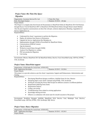 Project Name: Rio Tinto One Space
Migration
Organization: Accenture Service Pvt. Ltd. Client: Rio Tinto
Role: Developer/Analyst Duration: 03/2016 – till date
Project Details:
This Project is to migrate data from Eroom & Documentum to SharePoint Online & SharePoint 2013 On Premises
through Docave Tool & SharePoint 2007 to SharePoint 2010/SharePoint Online through Detach Attach Method.
Also the post migration customizations are there like web part, solutions deployment, Branding, Upgradation of
Service Applications etc.
Responsibilities:
• Understand the clients’ requirement to perform the Migration.
• Deploy all solutions from Source to Destination.
• Upgrade the Service Applications like Metadata etc.
• Implementation through CSOM in PowerShell for SharePoint Online.
• Customizations (OOB & Custom)
• App development.
• Worked on search [basic through CSOM]
• Analysis Post Migration to validate.
• POC pre-production Migration.
• Unit testing
Environment: ERoom, SharePoint 2013 & SharePoint Online, DocAve Tool, PowerShell script, ASP.Net, HTML,
CSS, JavaScript.
Project Name: SharePoint support
Organization: ATOS India Pvt Ltd [Client: ATOS GIT]
Role: Application Developer Duration: 03/2013 – 03/2016
Project Details:
This project is to provide solution as per the clients’ requirement, Support and Enhancement, Administration and
Testing.
Responsibilities:
• Developing SharePoint designer workflows, InfoPath forms for lists, libraries
• Designing pages as per clients’ demand using HTML, CSS, JavaScript
• Writing & executing the Power Shell Scripts for different scenarios on different platform
• Requirement gathering from clients
• Requirement analysis.
• Coding, unit testing
• Troubleshooting issues related to existing applications
• Knowledge sharing activities
• Effective co-ordination with onsite team for smooth execution of the project.
Environment: Workflow Designer, InfoPath, SharePoint 2010, DocAve Tool, Metalogix Tool, DocAve,
PowerShell script, ASP.Net, HTML, CSS, JavaScript, SQL Server.
Project Name: Dance Migration
Organization: ATOS India Pvt Ltd [Client: ATOS GIT]
Role: Application Developer Duration: 03/2013 – 05/2015
Project Details:
 