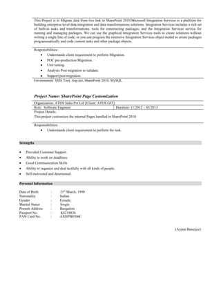 This Project is to Migrate data from live link to SharePoint 2010.Microsoft Integration Services is a platform for
building enterprise-level data integration and data transformations solutions. Integration Services includes a rich set
of built-in tasks and transformations; tools for constructing packages; and the Integration Services service for
running and managing packages. We can use the graphical Integration Services tools to create solutions without
writing a single line of code; or you can program the extensive Integration Services object model to create packages
programmatically and code custom tasks and other package objects.
Responsibilities:
• Understands client requirement to perform Migration.
• POC pre-production Migration.
• Unit testing.
• Analysis Post migration to validate.
• Support post migration.
Environment: SSIS Tool, Asp.net, SharePoint 2010, MySQL
Project Name: SharePoint Page Customization
Organization: ATOS India Pvt Ltd [Client: ATOS GIT]
Role: Software Engineer Duration: 11/2012 – 03/2013
Project Details:
This project customizes the internal Pages handled in SharePoint 2010.
Responsibilities:
• Understands client requirement to perform the task.
Strengths
• Provided Customer Support.
• Ability to work on deadlines
• Good Communication Skills
• Ability to organize and deal tactfully with all kinds of people.
• Self-motivated and determined.
Personal Information
Date of Birth : 25th
March, 1990
Nationality : Indian
Gender : Female
Marital Status : Single
Present Address : Bangalore
Passport No. : K6218836
PAN Card No. : AXHPB8506C
(Ayana Banerjee)
 